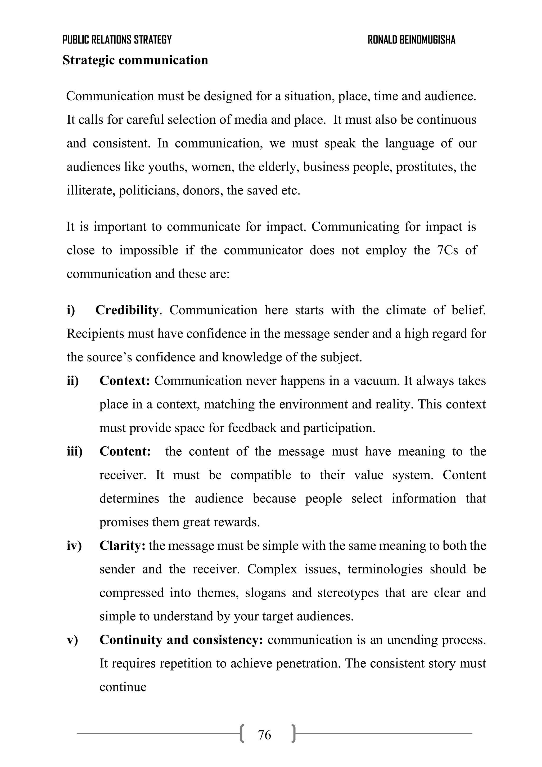 PUBLIC RELATIONS STRATEGY RONALD BEINOMUGISHA
76
Strategic communication
Communication must be designed for a situation, place, time and audience.
It calls for careful selection of media and place. It must also be continuous
and consistent. In communication, we must speak the language of our
audiences like youths, women, the elderly, business people, prostitutes, the
illiterate, politicians, donors, the saved etc.
It is important to communicate for impact. Communicating for impact is
close to impossible if the communicator does not employ the 7Cs of
communication and these are:
i) Credibility. Communication here starts with the climate of belief.
Recipients must have confidence in the message sender and a high regard for
the source’s confidence and knowledge of the subject.
ii) Context: Communication never happens in a vacuum. It always takes
place in a context, matching the environment and reality. This context
must provide space for feedback and participation.
iii) Content: the content of the message must have meaning to the
receiver. It must be compatible to their value system. Content
determines the audience because people select information that
promises them great rewards.
iv) Clarity: the message must be simple with the same meaning to both the
sender and the receiver. Complex issues, terminologies should be
compressed into themes, slogans and stereotypes that are clear and
simple to understand by your target audiences.
v) Continuity and consistency: communication is an unending process.
It requires repetition to achieve penetration. The consistent story must
continue
 