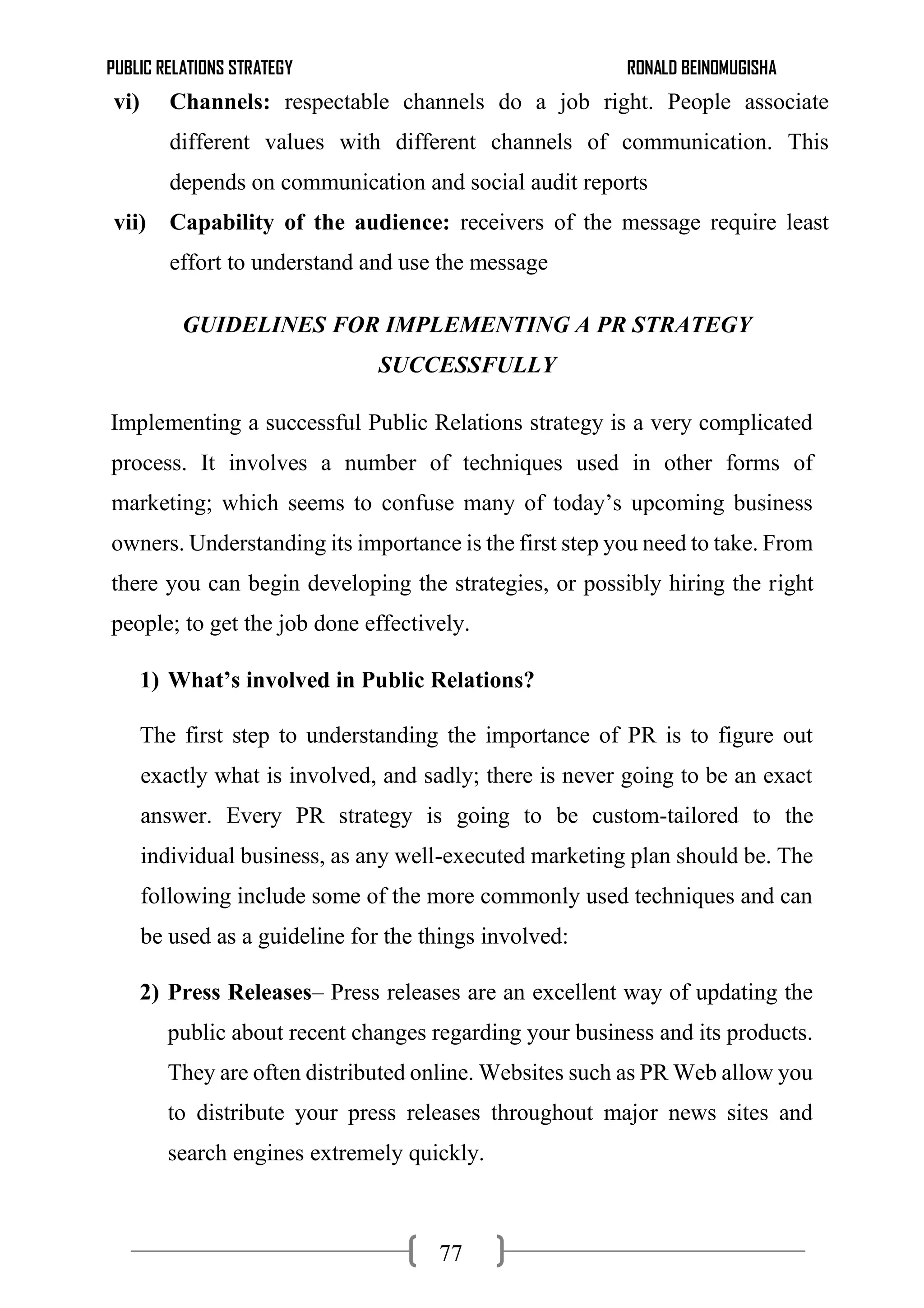 PUBLIC RELATIONS STRATEGY RONALD BEINOMUGISHA
77
vi) Channels: respectable channels do a job right. People associate
different values with different channels of communication. This
depends on communication and social audit reports
vii) Capability of the audience: receivers of the message require least
effort to understand and use the message
GUIDELINES FOR IMPLEMENTING A PR STRATEGY
SUCCESSFULLY
Implementing a successful Public Relations strategy is a very complicated
process. It involves a number of techniques used in other forms of
marketing; which seems to confuse many of today’s upcoming business
owners. Understanding its importance is the first step you need to take. From
there you can begin developing the strategies, or possibly hiring the right
people; to get the job done effectively.
1) What’s involved in Public Relations?
The first step to understanding the importance of PR is to figure out
exactly what is involved, and sadly; there is never going to be an exact
answer. Every PR strategy is going to be custom-tailored to the
individual business, as any well-executed marketing plan should be. The
following include some of the more commonly used techniques and can
be used as a guideline for the things involved:
2) Press Releases– Press releases are an excellent way of updating the
public about recent changes regarding your business and its products.
They are often distributed online. Websites such as PR Web allow you
to distribute your press releases throughout major news sites and
search engines extremely quickly.
 