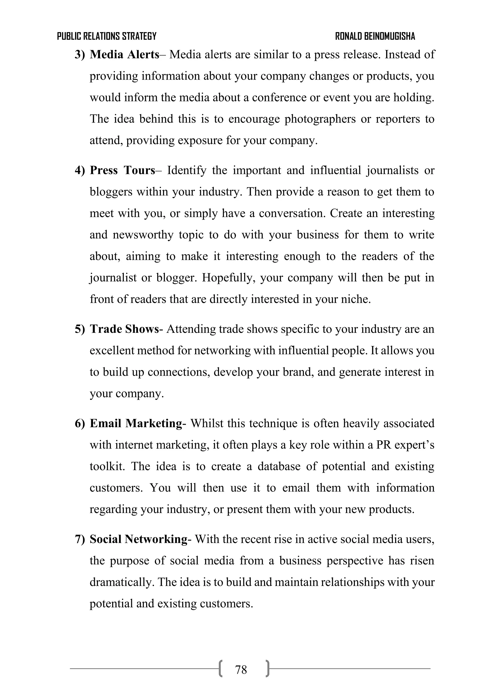 PUBLIC RELATIONS STRATEGY RONALD BEINOMUGISHA
78
3) Media Alerts– Media alerts are similar to a press release. Instead of
providing information about your company changes or products, you
would inform the media about a conference or event you are holding.
The idea behind this is to encourage photographers or reporters to
attend, providing exposure for your company.
4) Press Tours– Identify the important and influential journalists or
bloggers within your industry. Then provide a reason to get them to
meet with you, or simply have a conversation. Create an interesting
and newsworthy topic to do with your business for them to write
about, aiming to make it interesting enough to the readers of the
journalist or blogger. Hopefully, your company will then be put in
front of readers that are directly interested in your niche.
5) Trade Shows- Attending trade shows specific to your industry are an
excellent method for networking with influential people. It allows you
to build up connections, develop your brand, and generate interest in
your company.
6) Email Marketing- Whilst this technique is often heavily associated
with internet marketing, it often plays a key role within a PR expert’s
toolkit. The idea is to create a database of potential and existing
customers. You will then use it to email them with information
regarding your industry, or present them with your new products.
7) Social Networking- With the recent rise in active social media users,
the purpose of social media from a business perspective has risen
dramatically. The idea is to build and maintain relationships with your
potential and existing customers.
 
