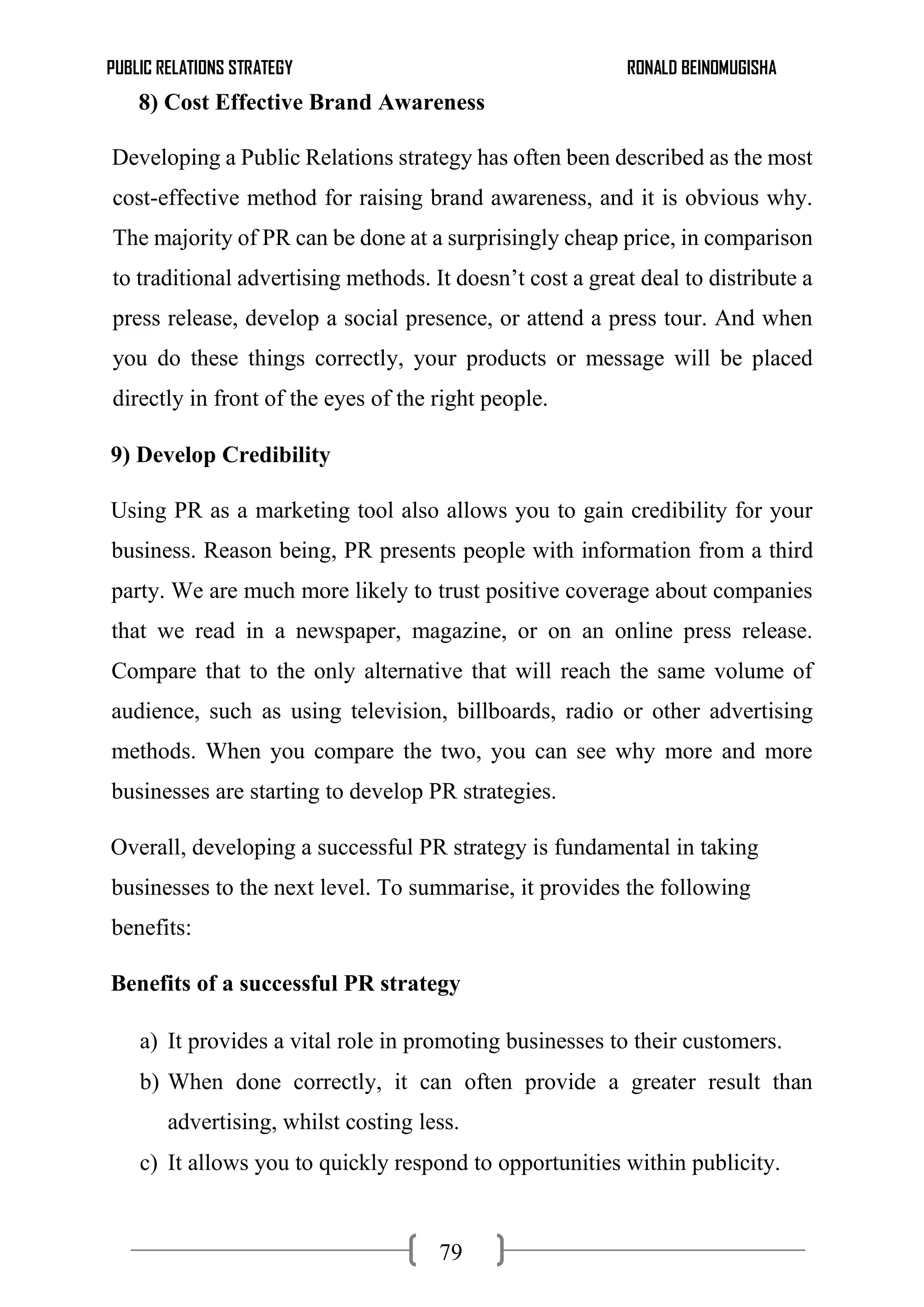 PUBLIC RELATIONS STRATEGY RONALD BEINOMUGISHA
79
8) Cost Effective Brand Awareness
Developing a Public Relations strategy has often been described as the most
cost-effective method for raising brand awareness, and it is obvious why.
The majority of PR can be done at a surprisingly cheap price, in comparison
to traditional advertising methods. It doesn’t cost a great deal to distribute a
press release, develop a social presence, or attend a press tour. And when
you do these things correctly, your products or message will be placed
directly in front of the eyes of the right people.
9) Develop Credibility
Using PR as a marketing tool also allows you to gain credibility for your
business. Reason being, PR presents people with information from a third
party. We are much more likely to trust positive coverage about companies
that we read in a newspaper, magazine, or on an online press release.
Compare that to the only alternative that will reach the same volume of
audience, such as using television, billboards, radio or other advertising
methods. When you compare the two, you can see why more and more
businesses are starting to develop PR strategies.
Overall, developing a successful PR strategy is fundamental in taking
businesses to the next level. To summarise, it provides the following
benefits:
Benefits of a successful PR strategy
a) It provides a vital role in promoting businesses to their customers.
b) When done correctly, it can often provide a greater result than
advertising, whilst costing less.
c) It allows you to quickly respond to opportunities within publicity.
 