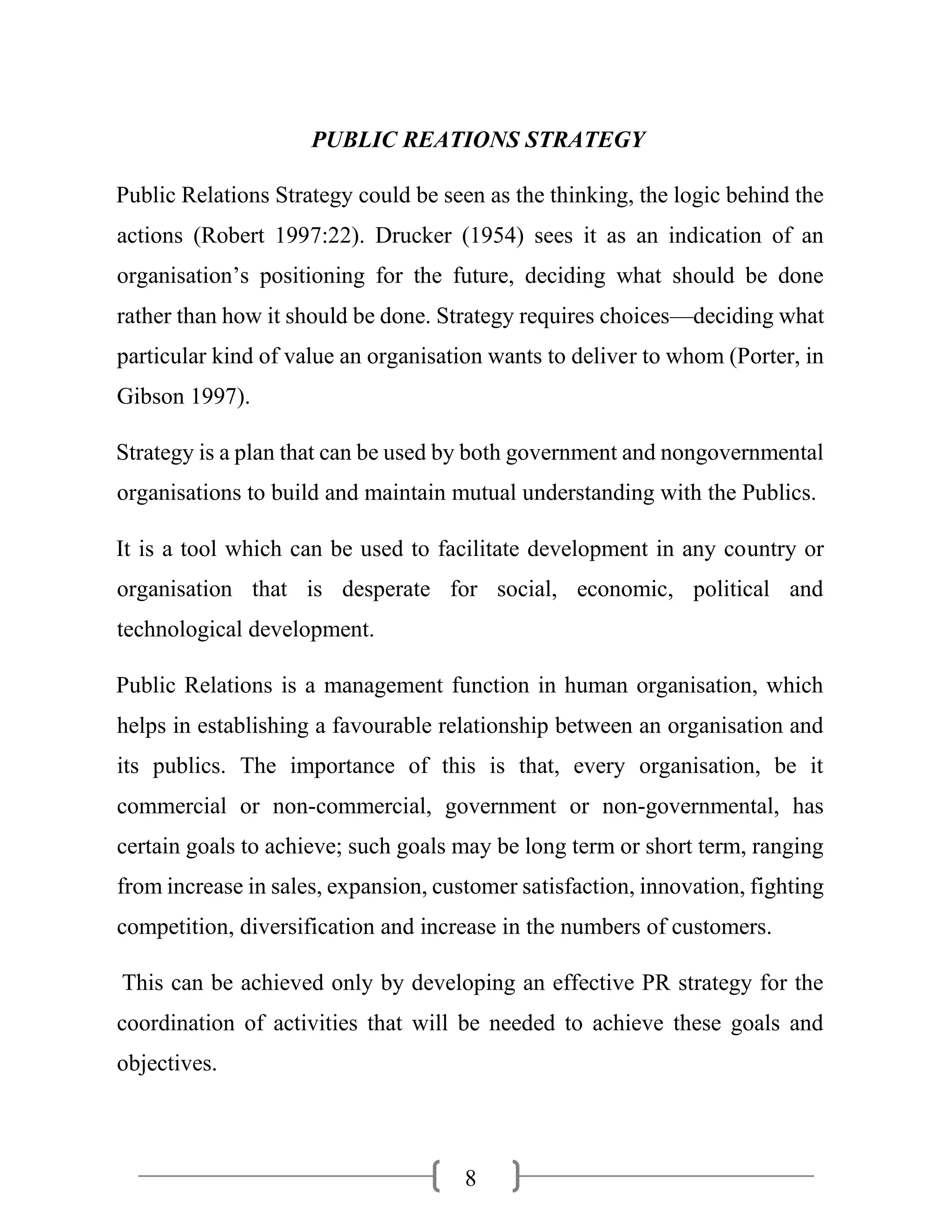 8
PUBLIC REATIONS STRATEGY
Public Relations Strategy could be seen as the thinking, the logic behind the
actions (Robert 1997:22). Drucker (1954) sees it as an indication of an
organisation’s positioning for the future, deciding what should be done
rather than how it should be done. Strategy requires choices—deciding what
particular kind of value an organisation wants to deliver to whom (Porter, in
Gibson 1997).
Strategy is a plan that can be used by both government and nongovernmental
organisations to build and maintain mutual understanding with the Publics.
It is a tool which can be used to facilitate development in any country or
organisation that is desperate for social, economic, political and
technological development.
Public Relations is a management function in human organisation, which
helps in establishing a favourable relationship between an organisation and
its publics. The importance of this is that, every organisation, be it
commercial or non-commercial, government or non-governmental, has
certain goals to achieve; such goals may be long term or short term, ranging
from increase in sales, expansion, customer satisfaction, innovation, fighting
competition, diversification and increase in the numbers of customers.
This can be achieved only by developing an effective PR strategy for the
coordination of activities that will be needed to achieve these goals and
objectives.
 
