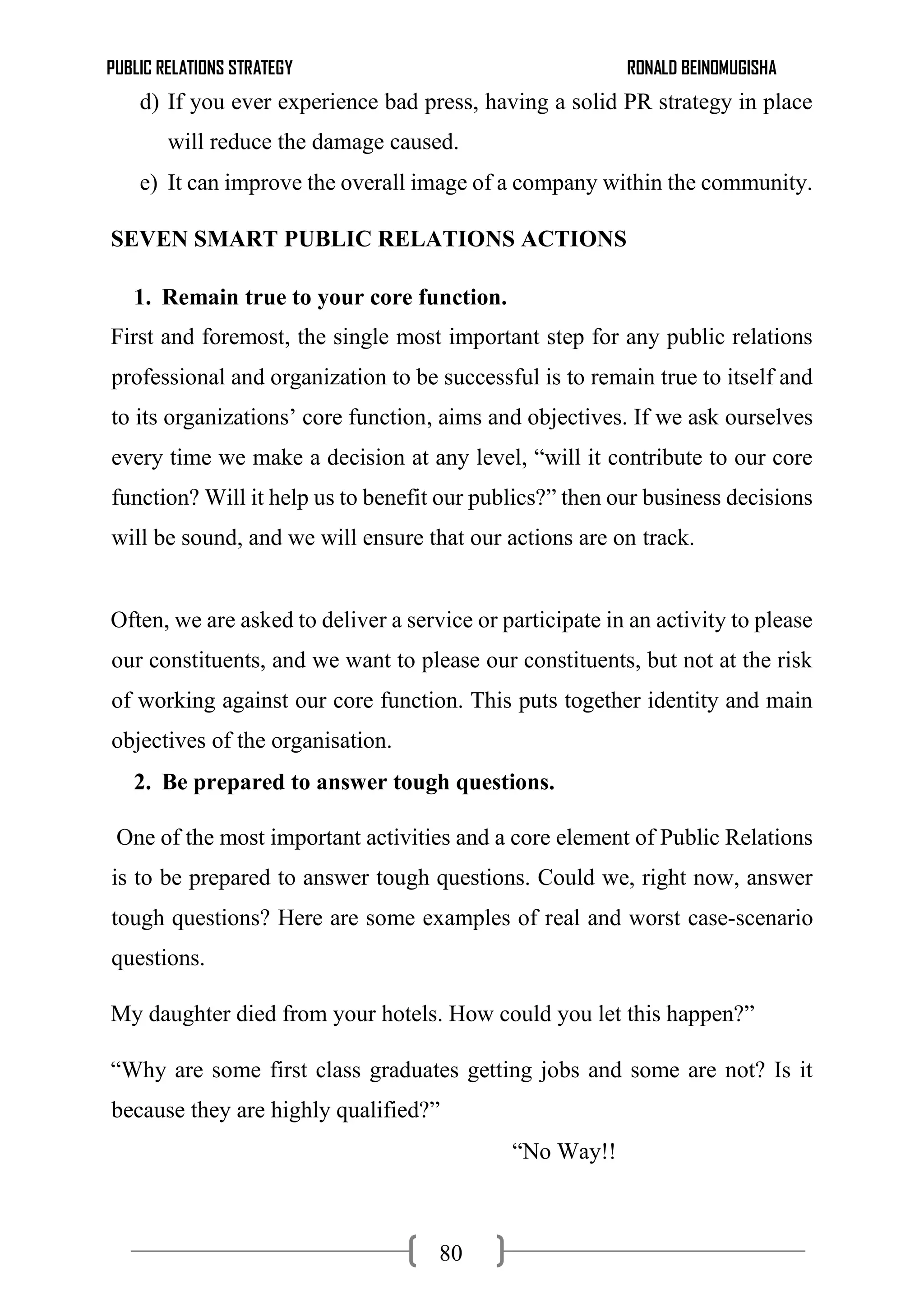 PUBLIC RELATIONS STRATEGY RONALD BEINOMUGISHA
80
d) If you ever experience bad press, having a solid PR strategy in place
will reduce the damage caused.
e) It can improve the overall image of a company within the community.
SEVEN SMART PUBLIC RELATIONS ACTIONS
1. Remain true to your core function.
First and foremost, the single most important step for any public relations
professional and organization to be successful is to remain true to itself and
to its organizations’ core function, aims and objectives. If we ask ourselves
every time we make a decision at any level, “will it contribute to our core
function? Will it help us to benefit our publics?” then our business decisions
will be sound, and we will ensure that our actions are on track.
Often, we are asked to deliver a service or participate in an activity to please
our constituents, and we want to please our constituents, but not at the risk
of working against our core function. This puts together identity and main
objectives of the organisation.
2. Be prepared to answer tough questions.
One of the most important activities and a core element of Public Relations
is to be prepared to answer tough questions. Could we, right now, answer
tough questions? Here are some examples of real and worst case-scenario
questions.
My daughter died from your hotels. How could you let this happen?”
“Why are some first class graduates getting jobs and some are not? Is it
because they are highly qualified?”
“No Way!!
 
