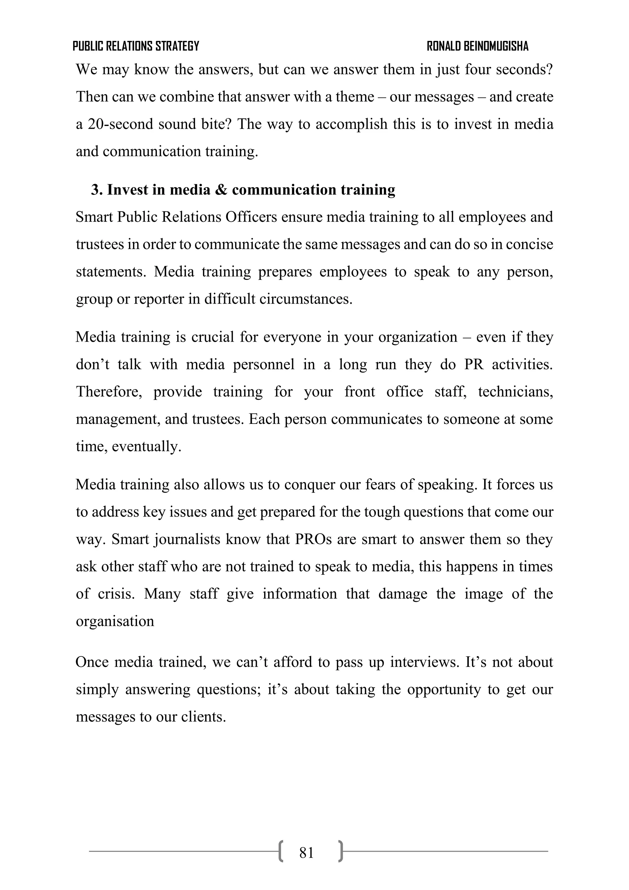 PUBLIC RELATIONS STRATEGY RONALD BEINOMUGISHA
81
We may know the answers, but can we answer them in just four seconds?
Then can we combine that answer with a theme – our messages – and create
a 20-second sound bite? The way to accomplish this is to invest in media
and communication training.
3. Invest in media & communication training
Smart Public Relations Officers ensure media training to all employees and
trustees in order to communicate the same messages and can do so in concise
statements. Media training prepares employees to speak to any person,
group or reporter in difficult circumstances.
Media training is crucial for everyone in your organization – even if they
don’t talk with media personnel in a long run they do PR activities.
Therefore, provide training for your front office staff, technicians,
management, and trustees. Each person communicates to someone at some
time, eventually.
Media training also allows us to conquer our fears of speaking. It forces us
to address key issues and get prepared for the tough questions that come our
way. Smart journalists know that PROs are smart to answer them so they
ask other staff who are not trained to speak to media, this happens in times
of crisis. Many staff give information that damage the image of the
organisation
Once media trained, we can’t afford to pass up interviews. It’s not about
simply answering questions; it’s about taking the opportunity to get our
messages to our clients.
 