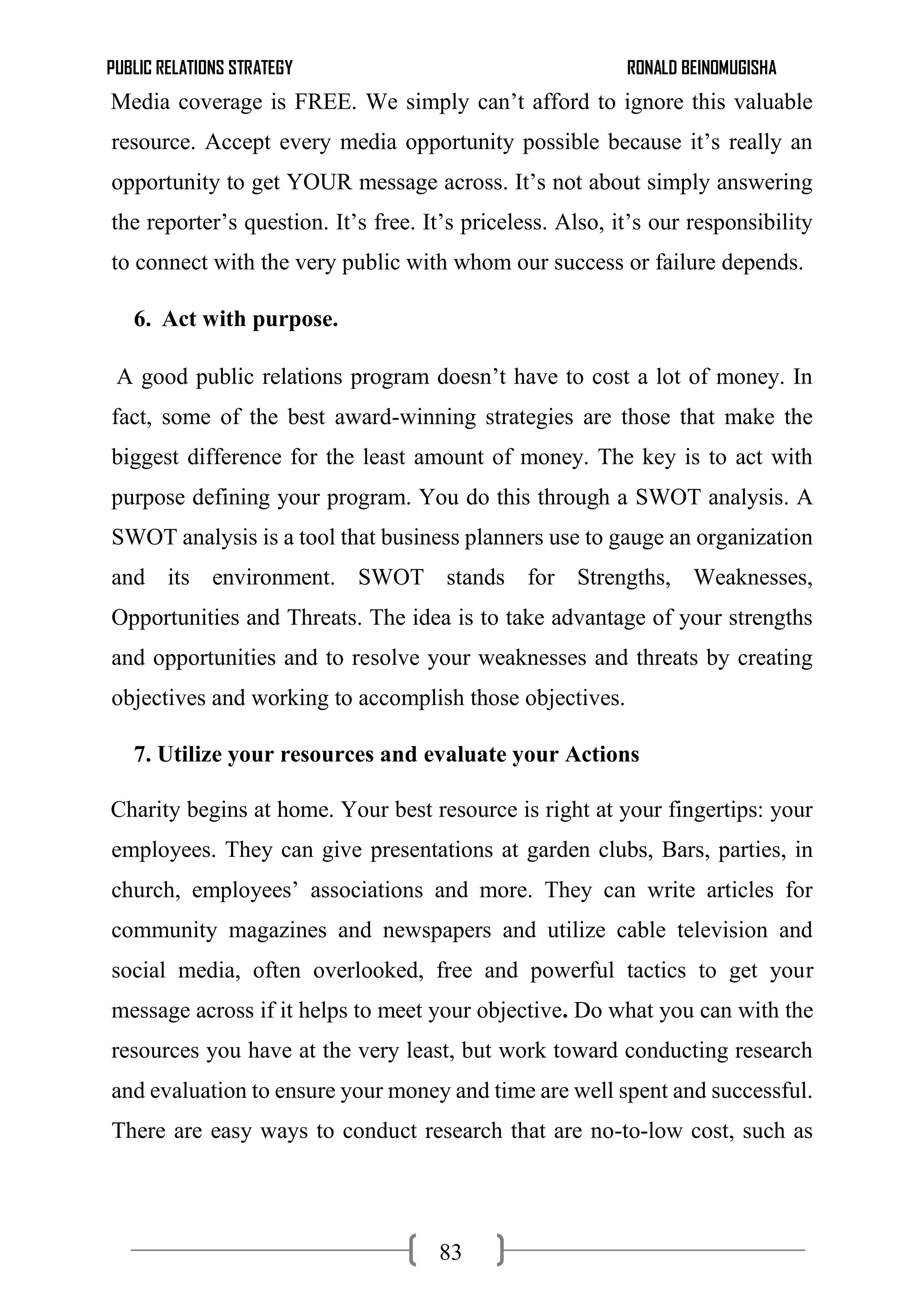 PUBLIC RELATIONS STRATEGY RONALD BEINOMUGISHA
83
Media coverage is FREE. We simply can’t afford to ignore this valuable
resource. Accept every media opportunity possible because it’s really an
opportunity to get YOUR message across. It’s not about simply answering
the reporter’s question. It’s free. It’s priceless. Also, it’s our responsibility
to connect with the very public with whom our success or failure depends.
6. Act with purpose.
A good public relations program doesn’t have to cost a lot of money. In
fact, some of the best award-winning strategies are those that make the
biggest difference for the least amount of money. The key is to act with
purpose defining your program. You do this through a SWOT analysis. A
SWOT analysis is a tool that business planners use to gauge an organization
and its environment. SWOT stands for Strengths, Weaknesses,
Opportunities and Threats. The idea is to take advantage of your strengths
and opportunities and to resolve your weaknesses and threats by creating
objectives and working to accomplish those objectives.
7. Utilize your resources and evaluate your Actions
Charity begins at home. Your best resource is right at your fingertips: your
employees. They can give presentations at garden clubs, Bars, parties, in
church, employees’ associations and more. They can write articles for
community magazines and newspapers and utilize cable television and
social media, often overlooked, free and powerful tactics to get your
message across if it helps to meet your objective. Do what you can with the
resources you have at the very least, but work toward conducting research
and evaluation to ensure your money and time are well spent and successful.
There are easy ways to conduct research that are no-to-low cost, such as
 
