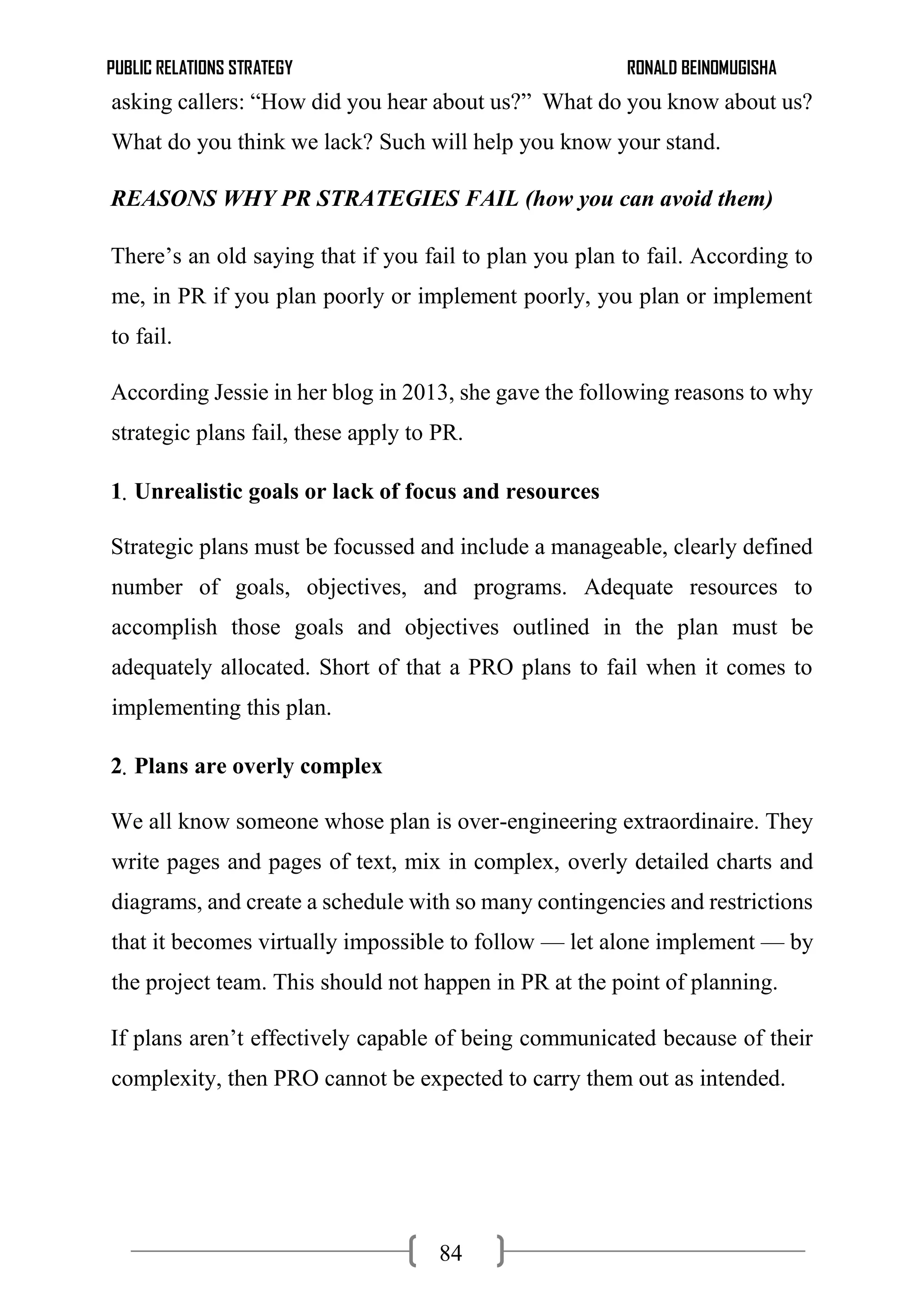 PUBLIC RELATIONS STRATEGY RONALD BEINOMUGISHA
84
asking callers: “How did you hear about us?” What do you know about us?
What do you think we lack? Such will help you know your stand.
REASONS WHY PR STRATEGIES FAIL (how you can avoid them)
There’s an old saying that if you fail to plan you plan to fail. According to
me, in PR if you plan poorly or implement poorly, you plan or implement
to fail.
According Jessie in her blog in 2013, she gave the following reasons to why
strategic plans fail, these apply to PR.
1. Unrealistic goals or lack of focus and resources
Strategic plans must be focussed and include a manageable, clearly defined
number of goals, objectives, and programs. Adequate resources to
accomplish those goals and objectives outlined in the plan must be
adequately allocated. Short of that a PRO plans to fail when it comes to
implementing this plan.
2. Plans are overly complex
We all know someone whose plan is over-engineering extraordinaire. They
write pages and pages of text, mix in complex, overly detailed charts and
diagrams, and create a schedule with so many contingencies and restrictions
that it becomes virtually impossible to follow — let alone implement — by
the project team. This should not happen in PR at the point of planning.
If plans aren’t effectively capable of being communicated because of their
complexity, then PRO cannot be expected to carry them out as intended.
 