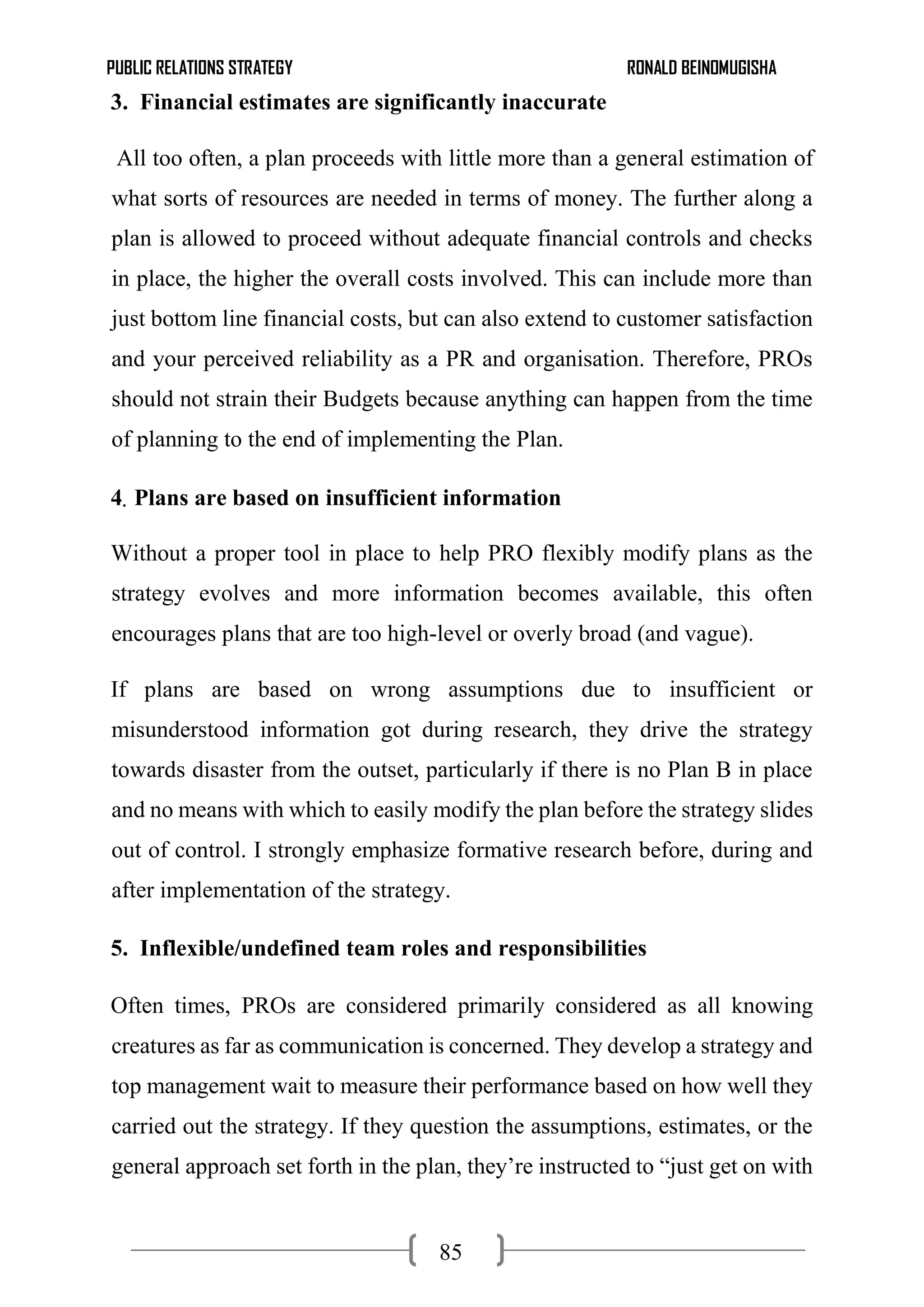 PUBLIC RELATIONS STRATEGY RONALD BEINOMUGISHA
85
3. Financial estimates are significantly inaccurate
All too often, a plan proceeds with little more than a general estimation of
what sorts of resources are needed in terms of money. The further along a
plan is allowed to proceed without adequate financial controls and checks
in place, the higher the overall costs involved. This can include more than
just bottom line financial costs, but can also extend to customer satisfaction
and your perceived reliability as a PR and organisation. Therefore, PROs
should not strain their Budgets because anything can happen from the time
of planning to the end of implementing the Plan.
4. Plans are based on insufficient information
Without a proper tool in place to help PRO flexibly modify plans as the
strategy evolves and more information becomes available, this often
encourages plans that are too high-level or overly broad (and vague).
If plans are based on wrong assumptions due to insufficient or
misunderstood information got during research, they drive the strategy
towards disaster from the outset, particularly if there is no Plan B in place
and no means with which to easily modify the plan before the strategy slides
out of control. I strongly emphasize formative research before, during and
after implementation of the strategy.
5. Inflexible/undefined team roles and responsibilities
Often times, PROs are considered primarily considered as all knowing
creatures as far as communication is concerned. They develop a strategy and
top management wait to measure their performance based on how well they
carried out the strategy. If they question the assumptions, estimates, or the
general approach set forth in the plan, they’re instructed to “just get on with
 