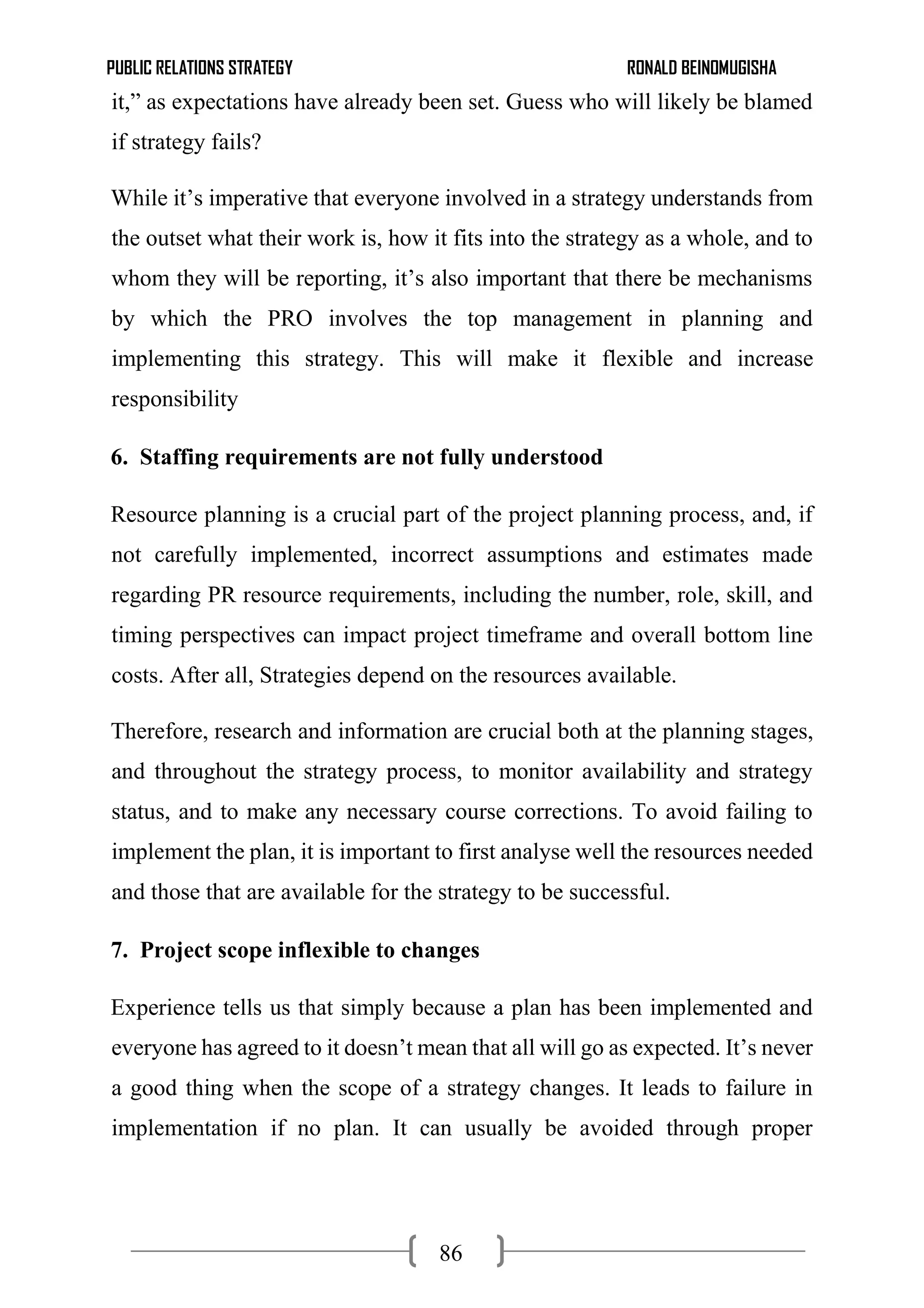 PUBLIC RELATIONS STRATEGY RONALD BEINOMUGISHA
86
it,” as expectations have already been set. Guess who will likely be blamed
if strategy fails?
While it’s imperative that everyone involved in a strategy understands from
the outset what their work is, how it fits into the strategy as a whole, and to
whom they will be reporting, it’s also important that there be mechanisms
by which the PRO involves the top management in planning and
implementing this strategy. This will make it flexible and increase
responsibility
6. Staffing requirements are not fully understood
Resource planning is a crucial part of the project planning process, and, if
not carefully implemented, incorrect assumptions and estimates made
regarding PR resource requirements, including the number, role, skill, and
timing perspectives can impact project timeframe and overall bottom line
costs. After all, Strategies depend on the resources available.
Therefore, research and information are crucial both at the planning stages,
and throughout the strategy process, to monitor availability and strategy
status, and to make any necessary course corrections. To avoid failing to
implement the plan, it is important to first analyse well the resources needed
and those that are available for the strategy to be successful.
7. Project scope inflexible to changes
Experience tells us that simply because a plan has been implemented and
everyone has agreed to it doesn’t mean that all will go as expected. It’s never
a good thing when the scope of a strategy changes. It leads to failure in
implementation if no plan. It can usually be avoided through proper
 