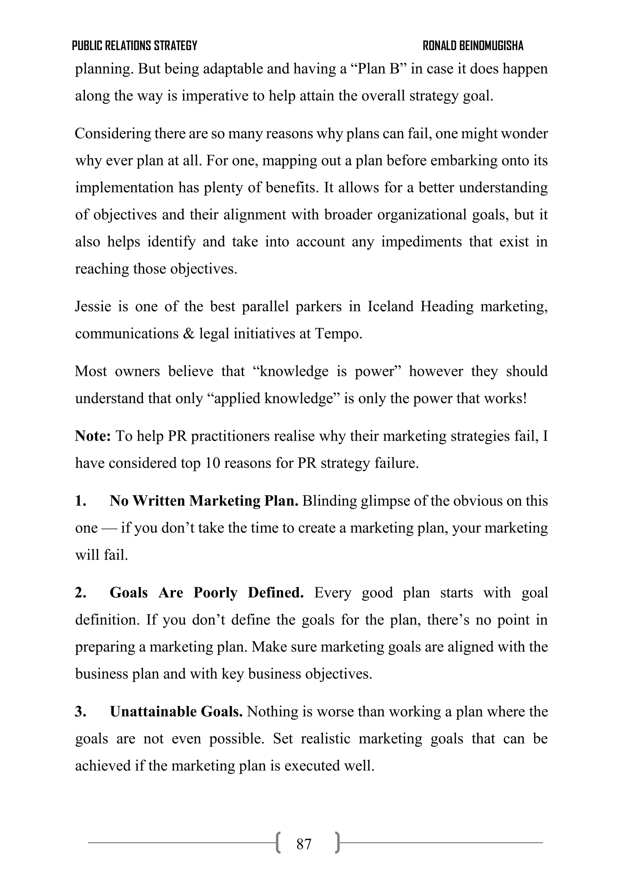 PUBLIC RELATIONS STRATEGY RONALD BEINOMUGISHA
87
planning. But being adaptable and having a “Plan B” in case it does happen
along the way is imperative to help attain the overall strategy goal.
Considering there are so many reasons why plans can fail, one might wonder
why ever plan at all. For one, mapping out a plan before embarking onto its
implementation has plenty of benefits. It allows for a better understanding
of objectives and their alignment with broader organizational goals, but it
also helps identify and take into account any impediments that exist in
reaching those objectives.
Jessie is one of the best parallel parkers in Iceland Heading marketing,
communications & legal initiatives at Tempo.
Most owners believe that “knowledge is power” however they should
understand that only “applied knowledge” is only the power that works!
Note: To help PR practitioners realise why their marketing strategies fail, I
have considered top 10 reasons for PR strategy failure.
1. No Written Marketing Plan. Blinding glimpse of the obvious on this
one — if you don’t take the time to create a marketing plan, your marketing
will fail.
2. Goals Are Poorly Defined. Every good plan starts with goal
definition. If you don’t define the goals for the plan, there’s no point in
preparing a marketing plan. Make sure marketing goals are aligned with the
business plan and with key business objectives.
3. Unattainable Goals. Nothing is worse than working a plan where the
goals are not even possible. Set realistic marketing goals that can be
achieved if the marketing plan is executed well.
 