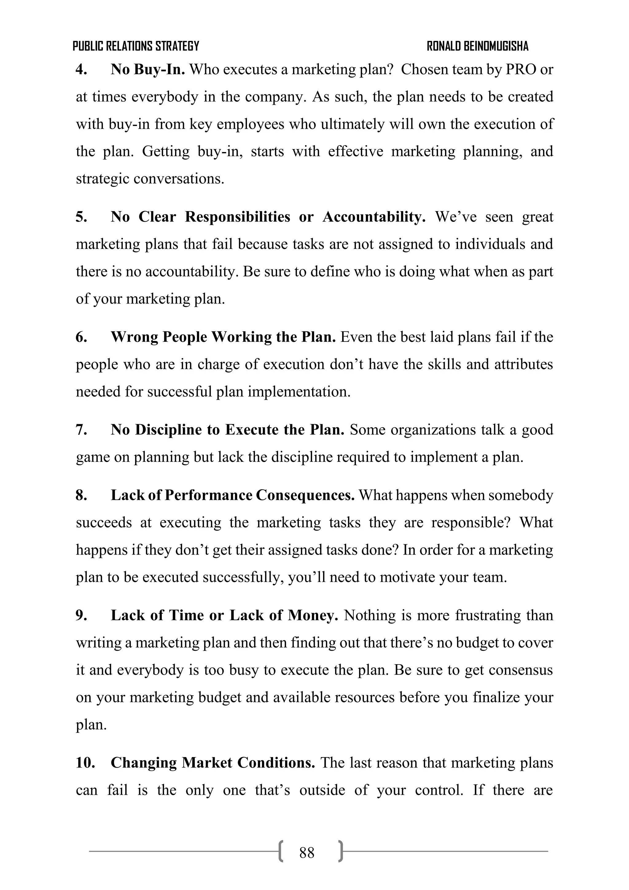 PUBLIC RELATIONS STRATEGY RONALD BEINOMUGISHA
88
4. No Buy-In. Who executes a marketing plan? Chosen team by PRO or
at times everybody in the company. As such, the plan needs to be created
with buy-in from key employees who ultimately will own the execution of
the plan. Getting buy-in, starts with effective marketing planning, and
strategic conversations.
5. No Clear Responsibilities or Accountability. We’ve seen great
marketing plans that fail because tasks are not assigned to individuals and
there is no accountability. Be sure to define who is doing what when as part
of your marketing plan.
6. Wrong People Working the Plan. Even the best laid plans fail if the
people who are in charge of execution don’t have the skills and attributes
needed for successful plan implementation.
7. No Discipline to Execute the Plan. Some organizations talk a good
game on planning but lack the discipline required to implement a plan.
8. Lack of Performance Consequences. What happens when somebody
succeeds at executing the marketing tasks they are responsible? What
happens if they don’t get their assigned tasks done? In order for a marketing
plan to be executed successfully, you’ll need to motivate your team.
9. Lack of Time or Lack of Money. Nothing is more frustrating than
writing a marketing plan and then finding out that there’s no budget to cover
it and everybody is too busy to execute the plan. Be sure to get consensus
on your marketing budget and available resources before you finalize your
plan.
10. Changing Market Conditions. The last reason that marketing plans
can fail is the only one that’s outside of your control. If there are
 