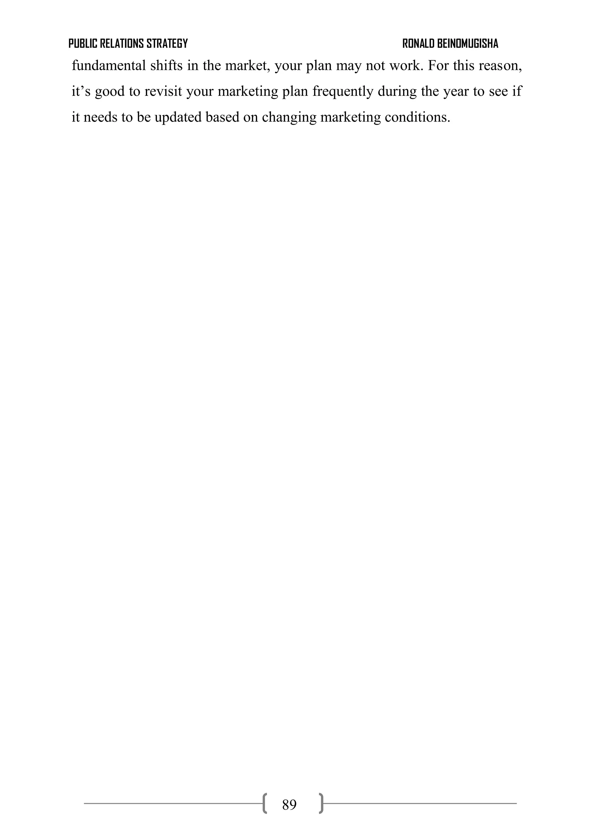 PUBLIC RELATIONS STRATEGY RONALD BEINOMUGISHA
89
fundamental shifts in the market, your plan may not work. For this reason,
it’s good to revisit your marketing plan frequently during the year to see if
it needs to be updated based on changing marketing conditions.
 