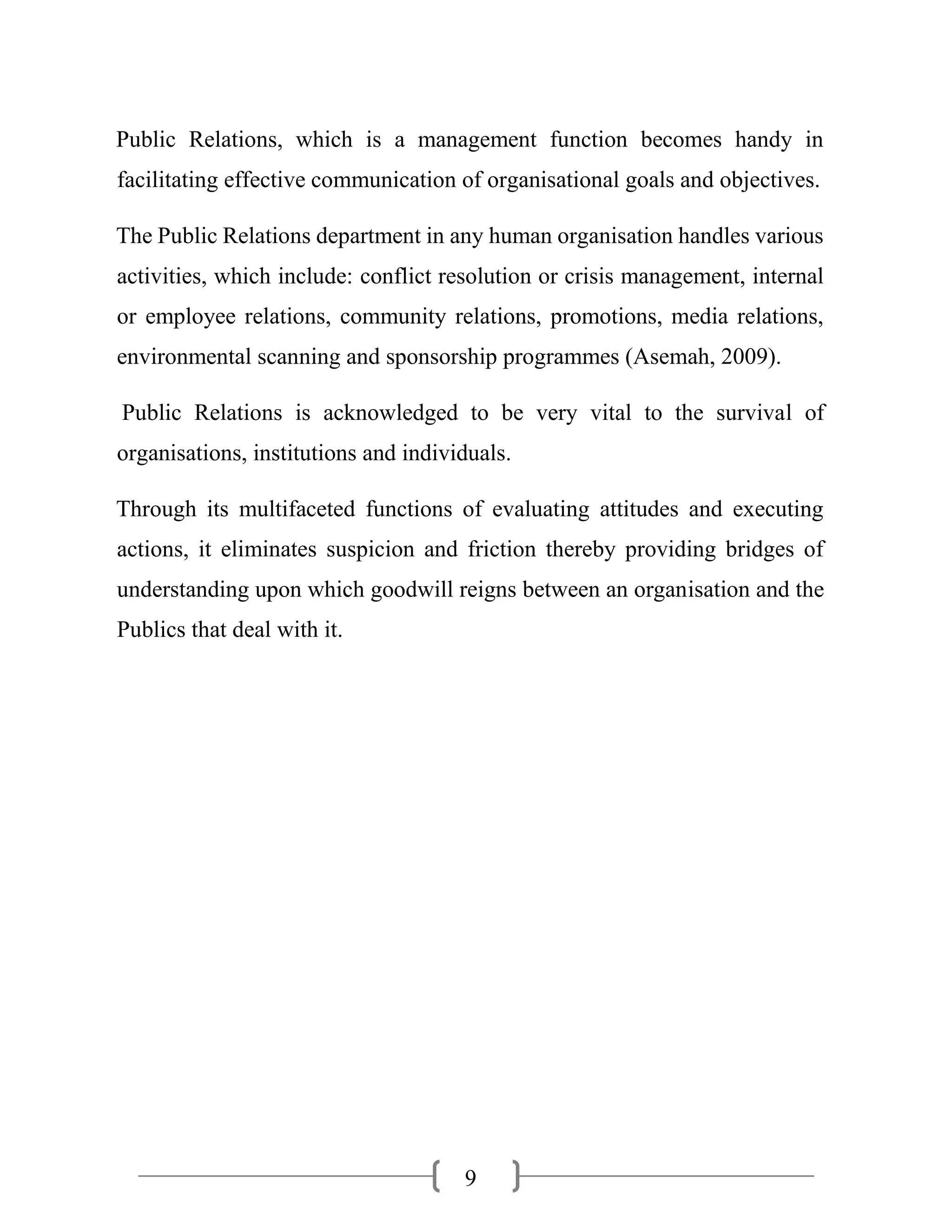 9
Public Relations, which is a management function becomes handy in
facilitating effective communication of organisational goals and objectives.
The Public Relations department in any human organisation handles various
activities, which include: conflict resolution or crisis management, internal
or employee relations, community relations, promotions, media relations,
environmental scanning and sponsorship programmes (Asemah, 2009).
Public Relations is acknowledged to be very vital to the survival of
organisations, institutions and individuals.
Through its multifaceted functions of evaluating attitudes and executing
actions, it eliminates suspicion and friction thereby providing bridges of
understanding upon which goodwill reigns between an organisation and the
Publics that deal with it.
 
