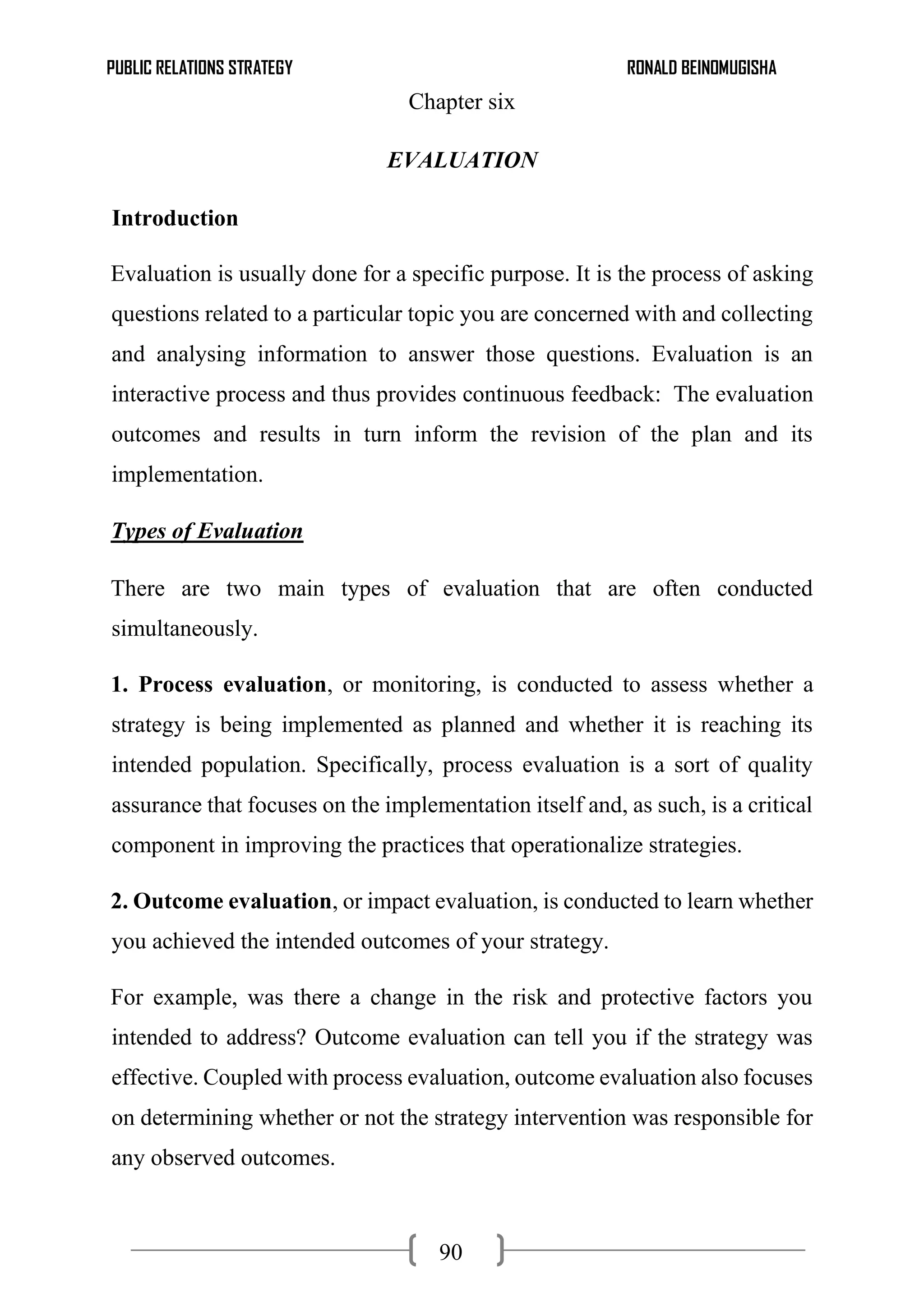 PUBLIC RELATIONS STRATEGY RONALD BEINOMUGISHA
90
Chapter six
EVALUATION
Introduction
Evaluation is usually done for a specific purpose. It is the process of asking
questions related to a particular topic you are concerned with and collecting
and analysing information to answer those questions. Evaluation is an
interactive process and thus provides continuous feedback: The evaluation
outcomes and results in turn inform the revision of the plan and its
implementation.
Types of Evaluation
There are two main types of evaluation that are often conducted
simultaneously.
1. Process evaluation, or monitoring, is conducted to assess whether a
strategy is being implemented as planned and whether it is reaching its
intended population. Specifically, process evaluation is a sort of quality
assurance that focuses on the implementation itself and, as such, is a critical
component in improving the practices that operationalize strategies.
2. Outcome evaluation, or impact evaluation, is conducted to learn whether
you achieved the intended outcomes of your strategy.
For example, was there a change in the risk and protective factors you
intended to address? Outcome evaluation can tell you if the strategy was
effective. Coupled with process evaluation, outcome evaluation also focuses
on determining whether or not the strategy intervention was responsible for
any observed outcomes.
 