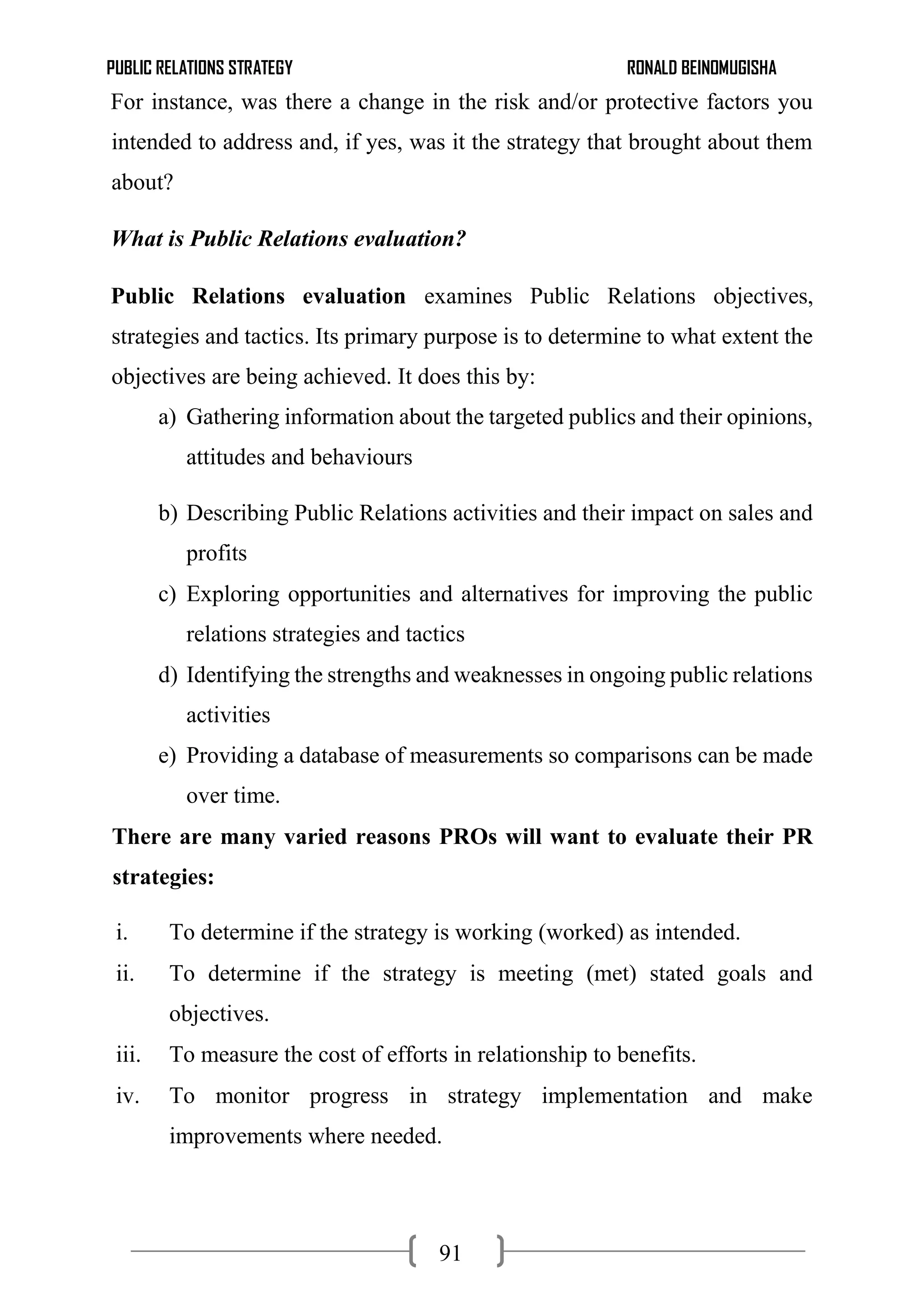 PUBLIC RELATIONS STRATEGY RONALD BEINOMUGISHA
91
For instance, was there a change in the risk and/or protective factors you
intended to address and, if yes, was it the strategy that brought about them
about?
What is Public Relations evaluation?
Public Relations evaluation examines Public Relations objectives,
strategies and tactics. Its primary purpose is to determine to what extent the
objectives are being achieved. It does this by:
a) Gathering information about the targeted publics and their opinions,
attitudes and behaviours
b) Describing Public Relations activities and their impact on sales and
profits
c) Exploring opportunities and alternatives for improving the public
relations strategies and tactics
d) Identifying the strengths and weaknesses in ongoing public relations
activities
e) Providing a database of measurements so comparisons can be made
over time.
There are many varied reasons PROs will want to evaluate their PR
strategies:
i. To determine if the strategy is working (worked) as intended.
ii. To determine if the strategy is meeting (met) stated goals and
objectives.
iii. To measure the cost of efforts in relationship to benefits.
iv. To monitor progress in strategy implementation and make
improvements where needed.
 