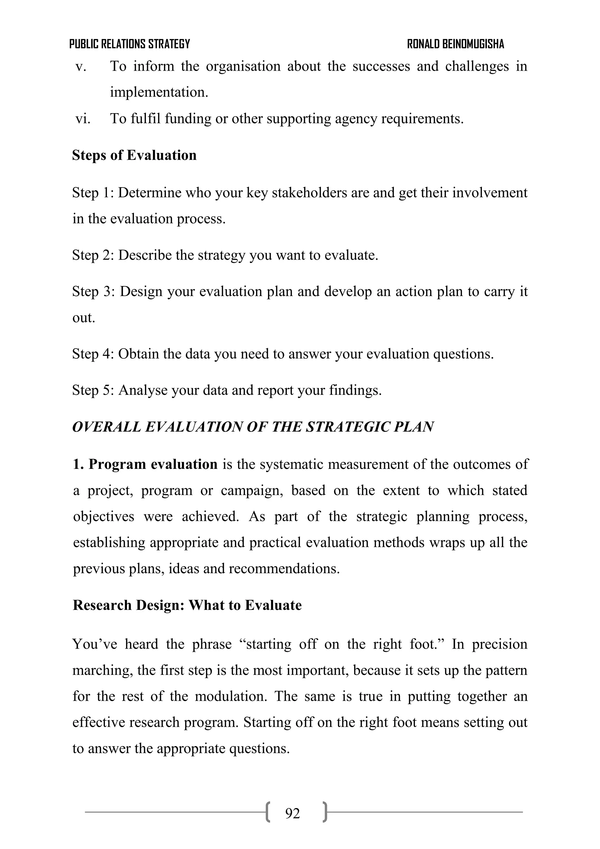 PUBLIC RELATIONS STRATEGY RONALD BEINOMUGISHA
92
v. To inform the organisation about the successes and challenges in
implementation.
vi. To fulfil funding or other supporting agency requirements.
Steps of Evaluation
Step 1: Determine who your key stakeholders are and get their involvement
in the evaluation process.
Step 2: Describe the strategy you want to evaluate.
Step 3: Design your evaluation plan and develop an action plan to carry it
out.
Step 4: Obtain the data you need to answer your evaluation questions.
Step 5: Analyse your data and report your findings.
OVERALL EVALUATION OF THE STRATEGIC PLAN
1. Program evaluation is the systematic measurement of the outcomes of
a project, program or campaign, based on the extent to which stated
objectives were achieved. As part of the strategic planning process,
establishing appropriate and practical evaluation methods wraps up all the
previous plans, ideas and recommendations.
Research Design: What to Evaluate
You’ve heard the phrase “starting off on the right foot.” In precision
marching, the first step is the most important, because it sets up the pattern
for the rest of the modulation. The same is true in putting together an
effective research program. Starting off on the right foot means setting out
to answer the appropriate questions.
 