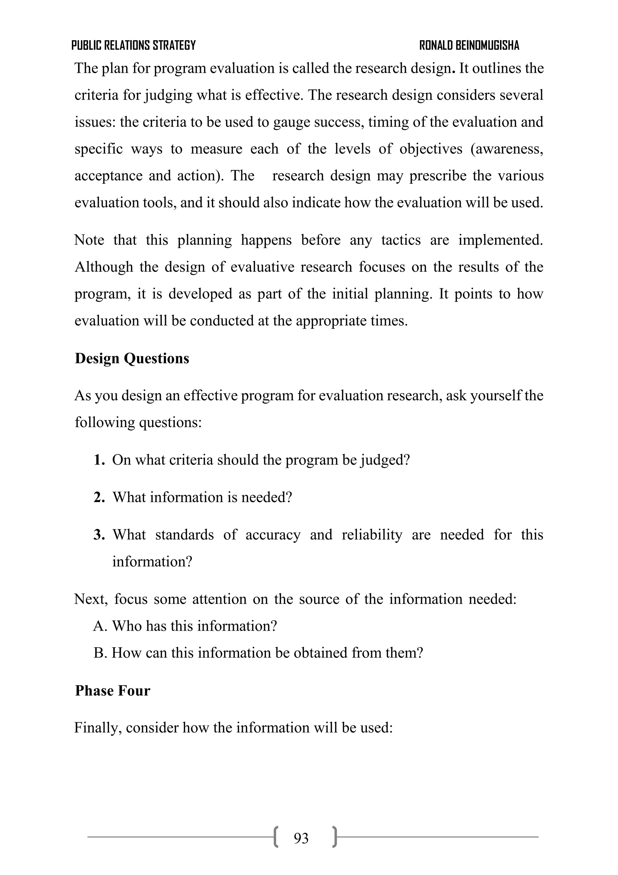 PUBLIC RELATIONS STRATEGY RONALD BEINOMUGISHA
93
The plan for program evaluation is called the research design. It outlines the
criteria for judging what is effective. The research design considers several
issues: the criteria to be used to gauge success, timing of the evaluation and
specific ways to measure each of the levels of objectives (awareness,
acceptance and action). The research design may prescribe the various
evaluation tools, and it should also indicate how the evaluation will be used.
Note that this planning happens before any tactics are implemented.
Although the design of evaluative research focuses on the results of the
program, it is developed as part of the initial planning. It points to how
evaluation will be conducted at the appropriate times.
Design Questions
As you design an effective program for evaluation research, ask yourself the
following questions:
1. On what criteria should the program be judged?
2. What information is needed?
3. What standards of accuracy and reliability are needed for this
information?
Next, focus some attention on the source of the information needed:
A. Who has this information?
B. How can this information be obtained from them?
Phase Four
Finally, consider how the information will be used:
 