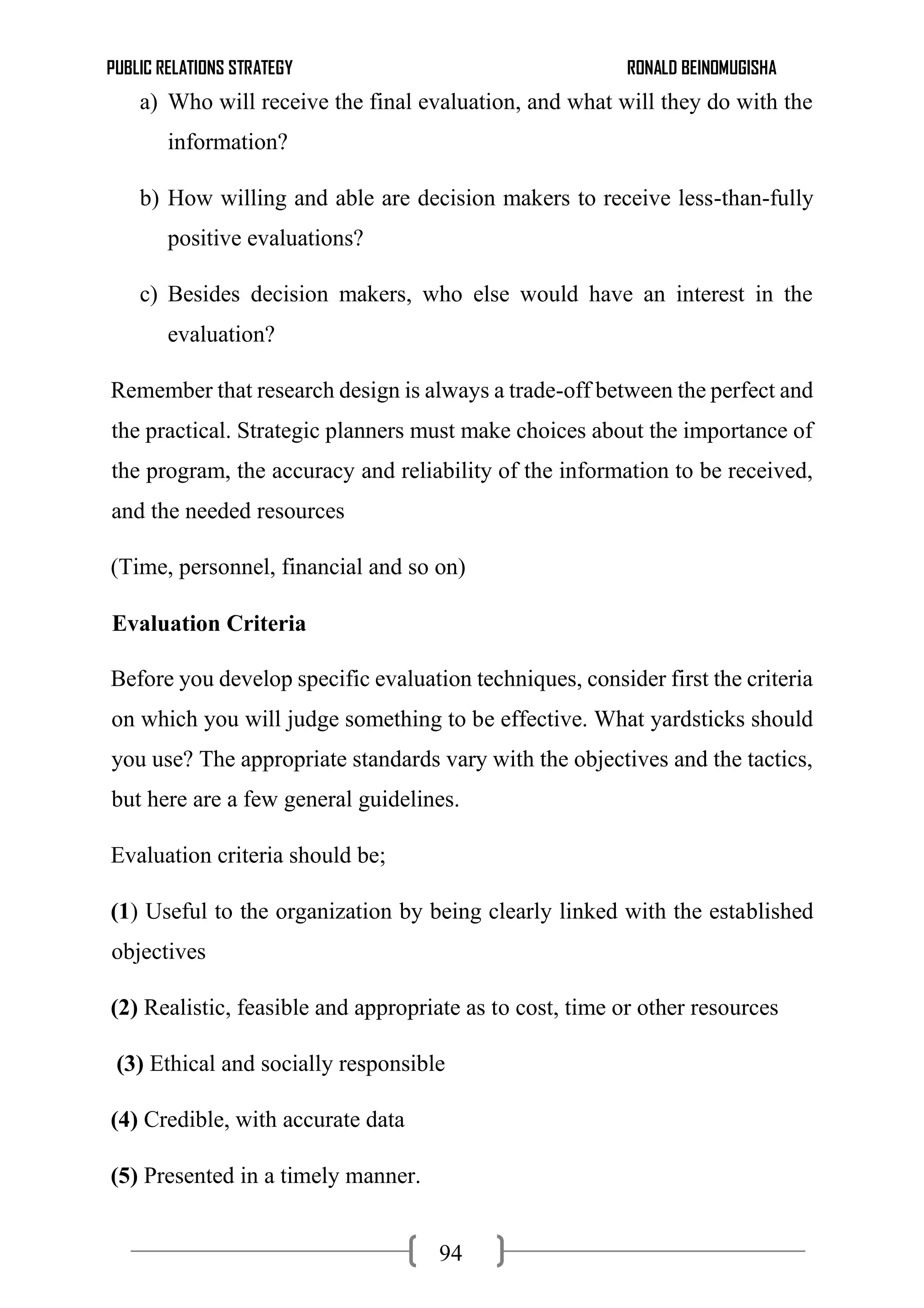 PUBLIC RELATIONS STRATEGY RONALD BEINOMUGISHA
94
a) Who will receive the final evaluation, and what will they do with the
information?
b) How willing and able are decision makers to receive less-than-fully
positive evaluations?
c) Besides decision makers, who else would have an interest in the
evaluation?
Remember that research design is always a trade-off between the perfect and
the practical. Strategic planners must make choices about the importance of
the program, the accuracy and reliability of the information to be received,
and the needed resources
(Time, personnel, financial and so on)
Evaluation Criteria
Before you develop specific evaluation techniques, consider first the criteria
on which you will judge something to be effective. What yardsticks should
you use? The appropriate standards vary with the objectives and the tactics,
but here are a few general guidelines.
Evaluation criteria should be;
(1) Useful to the organization by being clearly linked with the established
objectives
(2) Realistic, feasible and appropriate as to cost, time or other resources
(3) Ethical and socially responsible
(4) Credible, with accurate data
(5) Presented in a timely manner.
 