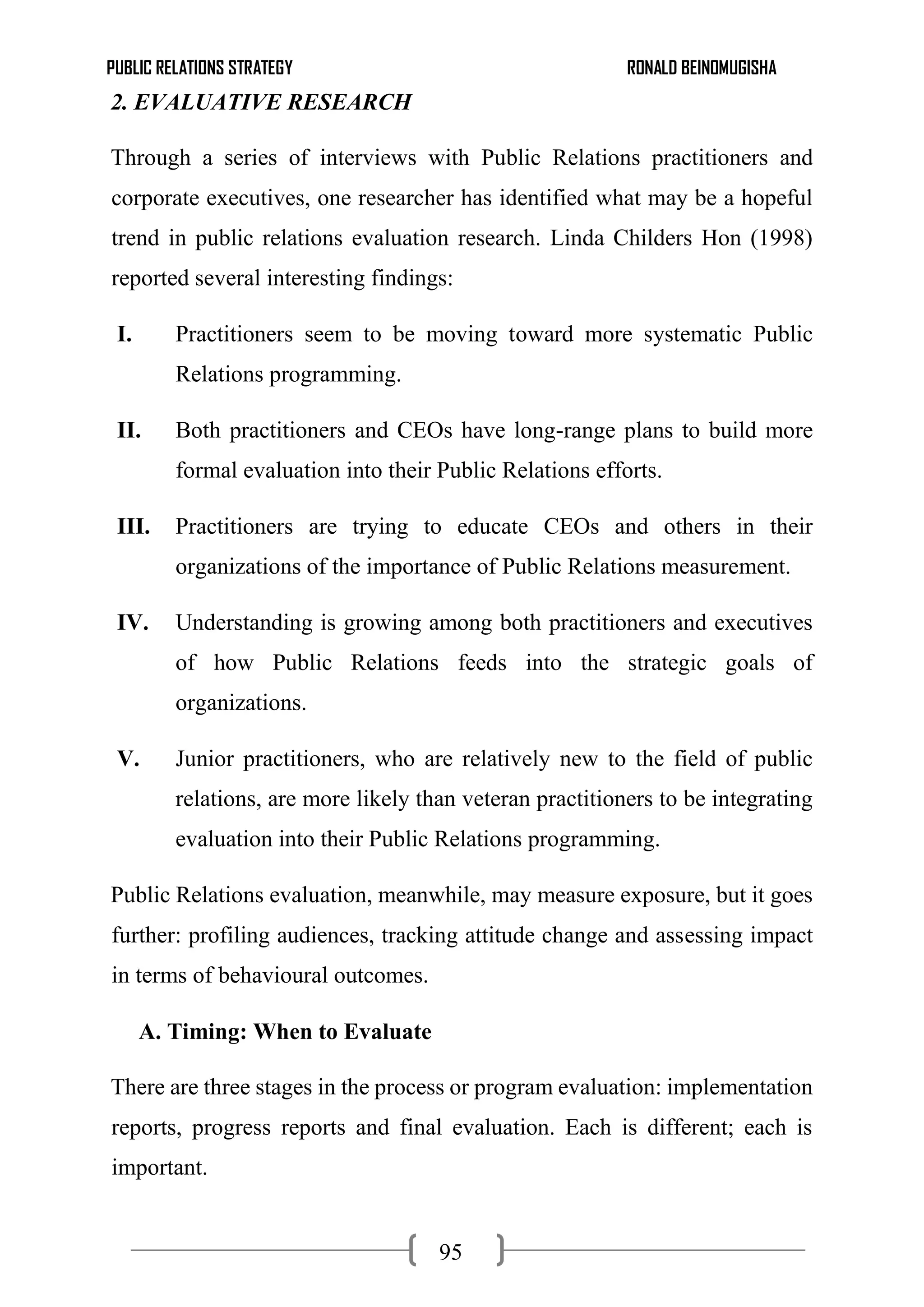 PUBLIC RELATIONS STRATEGY RONALD BEINOMUGISHA
95
2. EVALUATIVE RESEARCH
Through a series of interviews with Public Relations practitioners and
corporate executives, one researcher has identified what may be a hopeful
trend in public relations evaluation research. Linda Childers Hon (1998)
reported several interesting findings:
I. Practitioners seem to be moving toward more systematic Public
Relations programming.
II. Both practitioners and CEOs have long-range plans to build more
formal evaluation into their Public Relations efforts.
III. Practitioners are trying to educate CEOs and others in their
organizations of the importance of Public Relations measurement.
IV. Understanding is growing among both practitioners and executives
of how Public Relations feeds into the strategic goals of
organizations.
V. Junior practitioners, who are relatively new to the field of public
relations, are more likely than veteran practitioners to be integrating
evaluation into their Public Relations programming.
Public Relations evaluation, meanwhile, may measure exposure, but it goes
further: profiling audiences, tracking attitude change and assessing impact
in terms of behavioural outcomes.
A. Timing: When to Evaluate
There are three stages in the process or program evaluation: implementation
reports, progress reports and final evaluation. Each is different; each is
important.
 