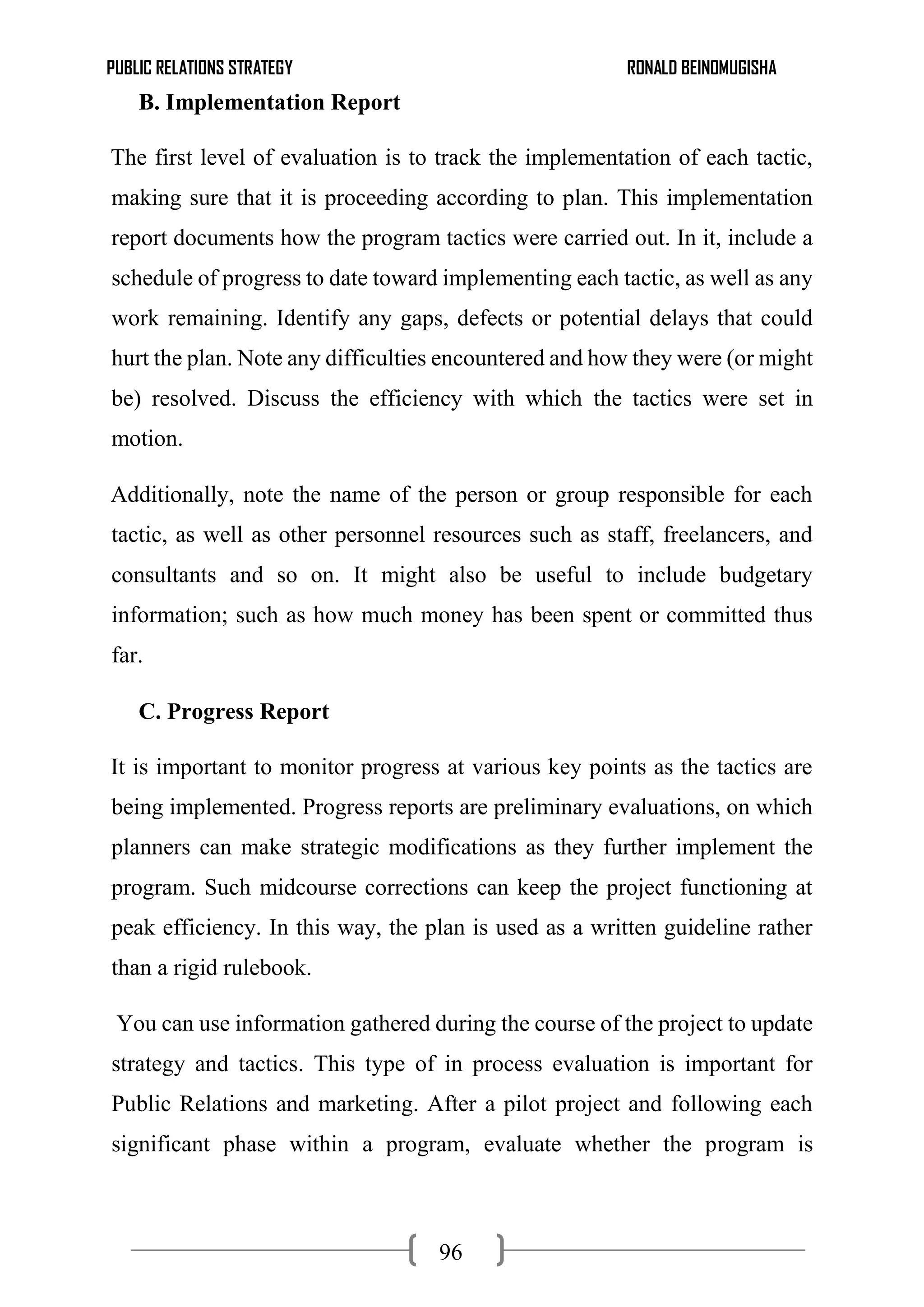 PUBLIC RELATIONS STRATEGY RONALD BEINOMUGISHA
96
B. Implementation Report
The first level of evaluation is to track the implementation of each tactic,
making sure that it is proceeding according to plan. This implementation
report documents how the program tactics were carried out. In it, include a
schedule of progress to date toward implementing each tactic, as well as any
work remaining. Identify any gaps, defects or potential delays that could
hurt the plan. Note any difficulties encountered and how they were (or might
be) resolved. Discuss the efficiency with which the tactics were set in
motion.
Additionally, note the name of the person or group responsible for each
tactic, as well as other personnel resources such as staff, freelancers, and
consultants and so on. It might also be useful to include budgetary
information; such as how much money has been spent or committed thus
far.
C. Progress Report
It is important to monitor progress at various key points as the tactics are
being implemented. Progress reports are preliminary evaluations, on which
planners can make strategic modifications as they further implement the
program. Such midcourse corrections can keep the project functioning at
peak efficiency. In this way, the plan is used as a written guideline rather
than a rigid rulebook.
You can use information gathered during the course of the project to update
strategy and tactics. This type of in process evaluation is important for
Public Relations and marketing. After a pilot project and following each
significant phase within a program, evaluate whether the program is
 