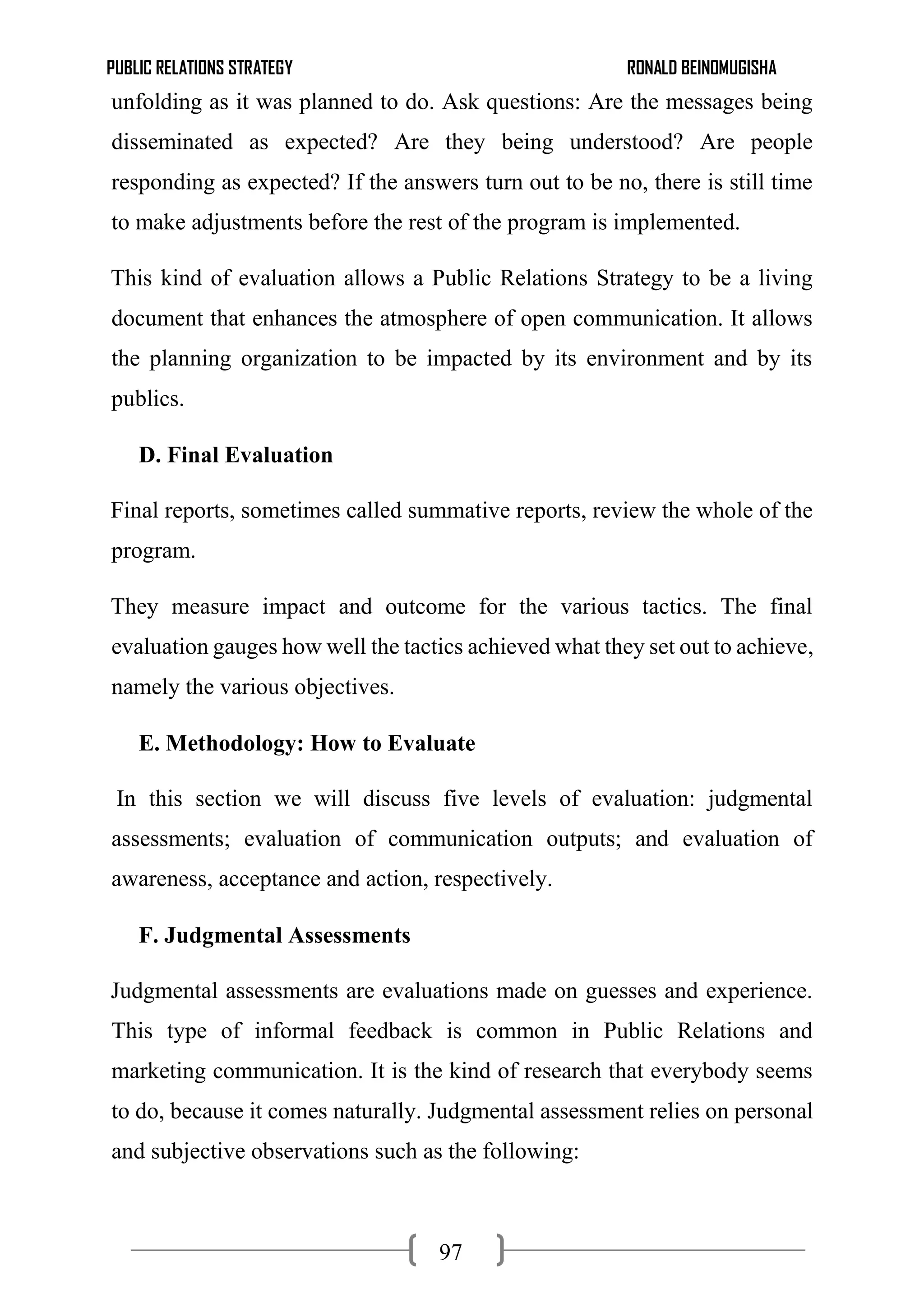 PUBLIC RELATIONS STRATEGY RONALD BEINOMUGISHA
97
unfolding as it was planned to do. Ask questions: Are the messages being
disseminated as expected? Are they being understood? Are people
responding as expected? If the answers turn out to be no, there is still time
to make adjustments before the rest of the program is implemented.
This kind of evaluation allows a Public Relations Strategy to be a living
document that enhances the atmosphere of open communication. It allows
the planning organization to be impacted by its environment and by its
publics.
D. Final Evaluation
Final reports, sometimes called summative reports, review the whole of the
program.
They measure impact and outcome for the various tactics. The final
evaluation gauges how well the tactics achieved what they set out to achieve,
namely the various objectives.
E. Methodology: How to Evaluate
In this section we will discuss five levels of evaluation: judgmental
assessments; evaluation of communication outputs; and evaluation of
awareness, acceptance and action, respectively.
F. Judgmental Assessments
Judgmental assessments are evaluations made on guesses and experience.
This type of informal feedback is common in Public Relations and
marketing communication. It is the kind of research that everybody seems
to do, because it comes naturally. Judgmental assessment relies on personal
and subjective observations such as the following:
 