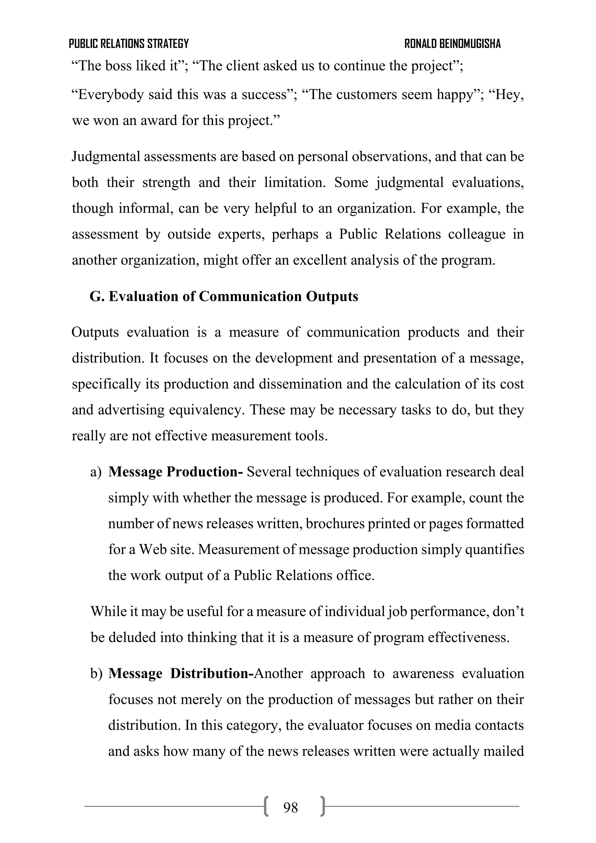 PUBLIC RELATIONS STRATEGY RONALD BEINOMUGISHA
98
“The boss liked it”; “The client asked us to continue the project”;
“Everybody said this was a success”; “The customers seem happy”; “Hey,
we won an award for this project.”
Judgmental assessments are based on personal observations, and that can be
both their strength and their limitation. Some judgmental evaluations,
though informal, can be very helpful to an organization. For example, the
assessment by outside experts, perhaps a Public Relations colleague in
another organization, might offer an excellent analysis of the program.
G. Evaluation of Communication Outputs
Outputs evaluation is a measure of communication products and their
distribution. It focuses on the development and presentation of a message,
specifically its production and dissemination and the calculation of its cost
and advertising equivalency. These may be necessary tasks to do, but they
really are not effective measurement tools.
a) Message Production- Several techniques of evaluation research deal
simply with whether the message is produced. For example, count the
number of news releases written, brochures printed or pages formatted
for a Web site. Measurement of message production simply quantifies
the work output of a Public Relations office.
While it may be useful for a measure of individual job performance, don’t
be deluded into thinking that it is a measure of program effectiveness.
b) Message Distribution-Another approach to awareness evaluation
focuses not merely on the production of messages but rather on their
distribution. In this category, the evaluator focuses on media contacts
and asks how many of the news releases written were actually mailed
 