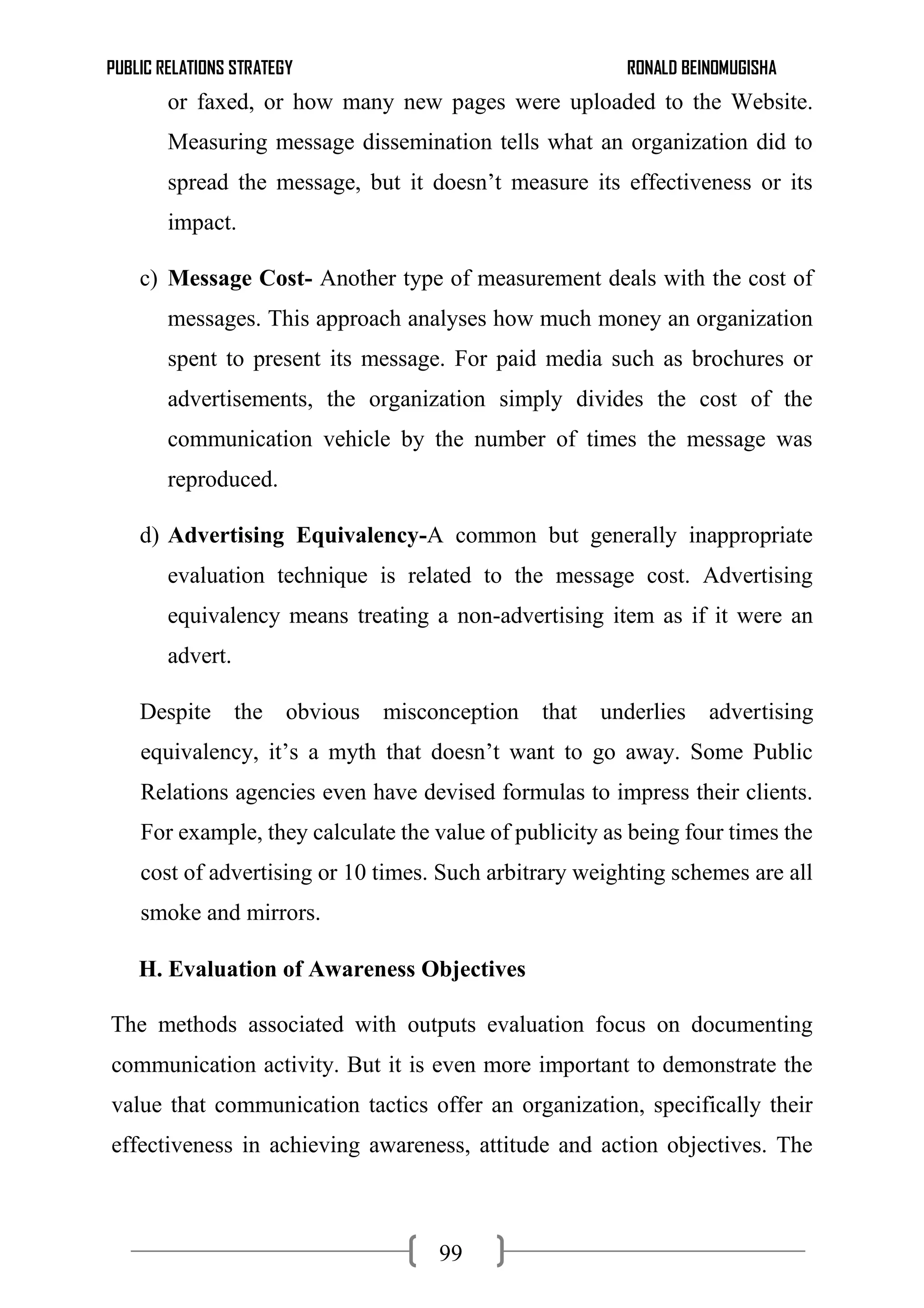 PUBLIC RELATIONS STRATEGY RONALD BEINOMUGISHA
99
or faxed, or how many new pages were uploaded to the Website.
Measuring message dissemination tells what an organization did to
spread the message, but it doesn’t measure its effectiveness or its
impact.
c) Message Cost- Another type of measurement deals with the cost of
messages. This approach analyses how much money an organization
spent to present its message. For paid media such as brochures or
advertisements, the organization simply divides the cost of the
communication vehicle by the number of times the message was
reproduced.
d) Advertising Equivalency-A common but generally inappropriate
evaluation technique is related to the message cost. Advertising
equivalency means treating a non-advertising item as if it were an
advert.
Despite the obvious misconception that underlies advertising
equivalency, it’s a myth that doesn’t want to go away. Some Public
Relations agencies even have devised formulas to impress their clients.
For example, they calculate the value of publicity as being four times the
cost of advertising or 10 times. Such arbitrary weighting schemes are all
smoke and mirrors.
H. Evaluation of Awareness Objectives
The methods associated with outputs evaluation focus on documenting
communication activity. But it is even more important to demonstrate the
value that communication tactics offer an organization, specifically their
effectiveness in achieving awareness, attitude and action objectives. The
 