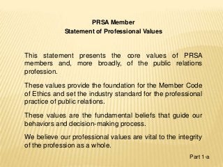 PRSA Member
Statement of Professional Values
This statement presents the core values of PRSA
members and, more broadly, of the public relations
profession.
These values provide the foundation for the Member Code
of Ethics and set the industry standard for the professional
practice of public relations.
These values are the fundamental beliefs that guide our
behaviors and decision-making process.
We believe our professional values are vital to the integrity
of the profession as a whole.
Part 1-a
 