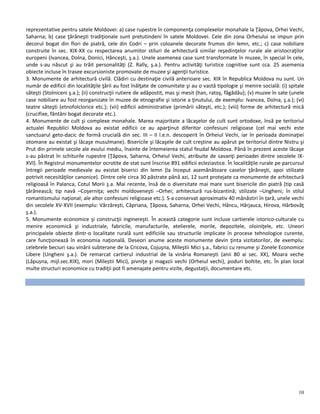 10
reprezentative pentru satele Moldovei: a) case rupestre în componenţa complexelor monahale la Ţâpova, Orhei Vechi,
Saharna; b) case ţărăneşti tradiţionale sunt pretutindeni în satele Moldovei. Cele din zona Orheiului se impun prin
decorul bogat din flori de piatră, cele din Codri – prin coloanele decorate frumos din lemn, etc.; c) case nobiliare
construite în sec. XIX-XX cu respectarea anumitor stiluri de arhitectură similar reşedinţelor rurale ale aristocraţilor
europeni (Ivancea, Dolna, Donici, Hânceşti, ş.a.). Unele asemenea case sunt transformate în muzee, în special în cele,
unde s-au născut şi au trăit personalităţi (Z. Rally, ş.a.). Pentru activităţi turistice cognitive sunt cca. 25 asemenia
obiecte incluse în trasee excursioniste promovate de muzee şi agenţii turistice.
3. Monumente de arhitectură civilă. Clădiri cu destinaţie civilă anterioare sec. XIX în Republica Moldova nu sunt. Un
număr de edificii din localităţile ţării au fost înălţate de comunitate şi au o vastă tipologie şi menire socială: (i) spitale
săteşti (Stolniceni ş.a.); (ii) construcţii rutiere de adăpostit, mas şi mesit (han, ratoş, făgădău); (v) muzee în sate (unele
case nobiliare au fost reorganizate în muzee de etnografie şi istorie a ţinutului, de exemplu: Ivancea, Dolna, ş.a.); (vi)
teatre săteşti (etnofolclorice etc.); (vii) edificii administrative (primării săteşti, etc.); (viii) forme de arhitectură mică
(crucifixe, fântâni bogat decorate etc.).
4. Monumente de cult şi complexe monahale. Marea majoritate a lăcaşelor de cult sunt ortodoxe, însă pe teritoriul
actualei Republici Moldova au existat edificii ce au aparţinut diferitor confesiuni religioase (cel mai vechi este
sanctuarul geto-dacic de formă crucială din sec. III – II î.e.n. descoperit în Orheiul Vechi, iar în perioada dominaţiei
otomane au existat şi lăcaşe musulmane). Bisericile şi lăcaşele de cult creştine au apărut pe teritoriul dintre Nistru şi
Prut din primele secole ale evului mediu, înainte de întemeierea statul feudal Moldova. Până în prezent aceste lăcaşe
s-au păstrat în schiturile rupestre (Ţâpova, Saharna, Orheiul Vechi, atribuite de savanţi perioadei dintre secolele IX-
XVI). În Registrul monumentelor ocrotite de stat sunt înscrise 891 edificii ecleziastice. În localităţile rurale pe parcursul
întregii perioade medievale au existat biserici din lemn (la început asemănătoare caselor ţărăneşti, apoi stilizate
potrivit necesităţilor canonice). Dintre cele circa 30 păstrate până azi, 12 sunt protejate ca monumente de arhitectură
religioasă în Palanca, Cotul Morii ş.a. Mai recente, însă de o diversitate mai mare sunt bisericile din piatră (tip casă
ţărănească; tip navă –Coşerniţa; vechi moldoveneşti –Orhei; arhitectură rus-bizantină; stilizate –Ungheni; în stilul
romantismului naţional; ale altor confesiuni religioase etc.). S-a conservat aproximativ 40 mănăstiri în țară, unele vechi
din secolele XV-XVII (exemplu: Vărzăreşti, Căpriana, Ţâpova, Saharna, Orhei Vechi, Hâncu, Hârjauca, Hirova, Hârbovăţ
ş.a.).
5. Monumente economice şi construcţii inginereşti. În această categorie sunt incluse cartierele istorico-culturale cu
menire economică şi industriale, fabricile, manufacturile, atelierele, morile, depozitele, oloiniţele, etc. Uneori
principalele obiecte dintr-o localitate rurală sunt edificiile sau structurile implicate în procese tehnologice curente,
care funcţionează în economia naţională. Deseori anume aceste monumente devin ţinta vizitatorilor, de exemplu:
celebrele beciuri sau vinării subterane de la Cricova, Cojuşna, Mileştii Mici ş.a., fabrici cu renume şi Zonele Economice
Libere (Ungheni ş.a.). De remarcat cartierul industrial de la vinăria Romaneşti (anii 80 ai sec. XX), Moara veche
(Lăpușna, mijl.sec.XIX), mori (Mileștii Mici), pivniţe şi magazii vechi (Orheiul vechi), poduri boltite, etc. În plan local
multe structuri economice cu tradiţii pot fi amenajate pentru vizite, degustaţii, documentare etc.
 