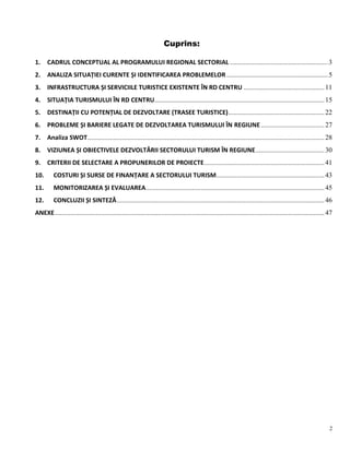 2
Cuprins:
1. CADRUL CONCEPTUAL AL PROGRAMULUI REGIONAL SECTORIAL .........................................................3
2. ANALIZA SITUAȚIEI CURENTE ȘI IDENTIFICAREA PROBLEMELOR ...........................................................5
3. INFRASTRUCTURA ȘI SERVICIILE TURISTICE EXISTENTE ÎN RD CENTRU ...............................................11
4. SITUAȚIA TURISMULUI ÎN RD CENTRU...................................................................................................15
5. DESTINAȚII CU POTENȚIAL DE DEZVOLTARE (TRASEE TURISTICE)........................................................22
6. PROBLEME ȘI BARIERE LEGATE DE DEZVOLTAREA TURISMULUI ÎN REGIUNE.....................................27
7. Analiza SWOT..........................................................................................................................................28
8. VIZIUNEA ȘI OBIECTIVELE DEZVOLTĂRII SECTORULUI TURISM ÎN REGIUNE........................................30
9. CRITERII DE SELECTARE A PROPUNERILOR DE PROIECTE......................................................................41
10. COSTURI ȘI SURSE DE FINANȚARE A SECTORULUI TURISM...............................................................43
11. MONITORIZAREA ȘI EVALUAREA........................................................................................................45
12. CONCLUZII ȘI SINTEZĂ.........................................................................................................................46
ANEXE.............................................................................................................................................................47
 
