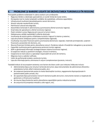 27
6. PROBLEME ȘI BARIERE LEGATE DE DEZVOLTAREA TURISMULUI ÎN REGIUNE
Principalele probleme evidențiate în cadrul analizei sunt următoarele:
• Regiunea rămâne o destinaţie apreciată de un număr limitat de turişti străini;
• Dicrepanțe mari la nivelul amplasării unităților de ospitalitate, utilizarea capacităților;
• Infrastructură insuficient dezvoltată pentru servicii de turism;
• Atracții naturale nevalorificate turistic;
• Patrimoniul cultural este degradat;
• Dezechilibre teritoriale în admnistrarea şi promovarea ofertei turismului regional;
• Grad redus de specializare a ofertei turismului regional;
• Puţini vizitatori cunosc Regiunea prin excursii și turism intern;
• Debalansarea calităţii ospitalităţii în diferite destinaţii;
• Insuficienţa de acţiuni pentru vizibilitatea turistică a regiunii în interior şi exterior;
• Lipsa de proiecte ambiţioase pentru competitivitatea regională;
• Insuficienţa resurselor financiare pentru promovarea domeniului: expoziţii, materiale promoţionale, susţinere
financiară a proiectelor din domeniu, etc;
• Resurse financiare limitate pentru dezvoltarea ramurii. Ponderea redusă a finanţărilor nebugetare şi pe proiecte;
• Capacităţi insuficiente pentru gestionarea sectorului turistic regional;
• ADR nu gestionează informaţia strategică despre sistemul turismului regional;
• O cooperare redusă cu partenerii strategici, inclusiv în teritoriu;
• Cooperarea la nivel scăzut cu specialiştii responsabili de turism din teritoriu;
• Migrarea mare a cadrelor calificate;
• Indicii de perfomanţă erodaţi a sectorului turistic;
• Lipsa de informaţie pentru antrenarea în acţiuni complementare (proiecte, instruiri).
Totodată trebuie să recunoaștem existența unor bariere de divers ordin care trebuiesc înlăturate inclusiv:
 Administrative (lipsa unor structuri teritoriale de turism, lipsa instrumentelor de administrare eficientă a
potențialului turistic aflat în domeniul public, etc.)
 de cooperare (parteneriate puține la nivelul destinațiilor turistice, angajamente disproporționate în
parteneriatele public-private, etc)
 de capacitate (lipsa personalului instruit în domeniul public de turism, instrumente neclare și neaplicate de
gestionare a infrastructurii publice)
 de resurse (lipsa fondurilor pentru dezvoltarea capacităților pentru industria turistică)
 de conjunctură (competiția neloială cu alte regiuni, etc).
 