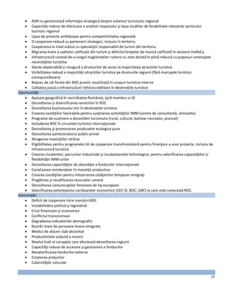 29
 ADR nu gestionează informaţia strategică despre sistemul turismului regional
 Capacităţi reduse de efectuare a analizei impactului şi lipsa studiilor de fezabilitate relevante sectorului
touristic regional
 Lipsa de proiecte ambiţioase pentru competitivitatea regională
 O cooperare redusă cu partenerii strategici, inclusiv în teritoriu
 Cooperarea la nivel scăzut cu specialiştii responsabili de turism din teritoriu
 Migrarea mare a cadrelor calificate din turism și deficitul brațelor de muncă calificată în sectorul HoReCa
 Infrastructură conexă de-a lungul magistralelor rutiere nu este dotată în plină măsură cu popasuri amenajate
necesităților turiștilor
 Starea deplorabilă și nesigură a drumurilor de acces la majoritatea atracțiilor turistice
 Vizibilitatea redusă a majorității atracțiilor turistice pe drumurile regiunii (fără marcajele turistice
corespunzătoare)
 Rețeau de căi ferate din RDC practic neutilizată în scopuri turistice interne
 Calitatea joasă a infrastructurii tehnico-edilitare în destinațiile turistice
Oportunităţi
 Aşezare geografică în vecinătatea României, ţară membru a UE
 Dezvoltarea și diversificarea serviciilor în RDC
 Dezvoltarea businessului mic în destinațiile turistice
 Crearea condiţiilor favorabile pentru susţinerea activităţilor IMM (centre de consultanță, stimulete)
 Programe de susținere a dezvoltării turismului (rural, cultural, balnear-recreativ, piscicol)
 Includerea RDC în circuitele turistice internaţionale
 Dezvoltarea şi promovarea produselor ecologice pure
 Dezvoltarea parteneriatului public-privat
 Atragerea investiţiilor străine
 Eligibilitatea pentru programele UE de cooperare transfrontalieră pentru finanţare a unor proiecte, inclusiv de
infrastructură turistică
 Crearea clusterelor, parcurilor industriale şi incubatoarelor tehnologice, pentru valorificarea capacităților și
flexibilității IMM-urilor
 Dezvoltarea capacităţilor de absorbţie a fondurilor internaţionale
 Canalizarea remitenţelor în investiţii productive
 Crearea condiţiilor pentru întoarcerea cetăţenilor temporar emigraţi
 Pregătirea şi recalificarea resurselor umane
 Dezvoltarea comunicaţiilor feroviare de tip european
 Valorificarea potenţialului coridoarelor economice (CEE IX; BOC; GBC) la care este conectată RDC.
Ameninţări
 Deficit de cooperare între membrii RDC
 Instabilitatea politică şi legislativă
 Crize financiare şi economice
 Conflictul transnistrean
 Degradarea indicatorilor demografici
 Număr mare de persoane tinere emigrate
 Mediul de afaceri slab dezvoltat
 Productivitate scăzută a muncii
 Nivelul înalt al corupţiei care afectează dezvoltarea regiunii
 Capacităţi reduse de accesare şi gestionare a fondurilor
 Nevalorificarea fondurilor externe
 Creşterea preţurilor
 Calamităţile naturale
 