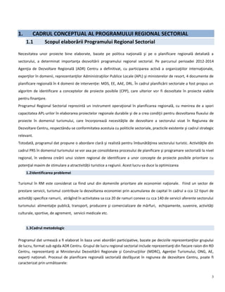3
1. CADRUL CONCEPTUAL AL PROGRAMULUI REGIONAL SECTORIAL
1.1 Scopul elaborării Programului Regional Sectorial
Necesitatea unor proiecte bine elaborate, bazate pe politica naţională şi pe o planificare regională detaliată a
sectorului, a determinat importanţa dezvoltării programului regional sectorial. Pe parcursul perioadei 2012-2014
Agenţia de Dezvoltare Regională (ADR) Centru a definitivat, cu participarea activă a organizaţiilor internaţionale,
experţilor în domenii, reprezentanţilor Administraţiilor Publice Locale (APL) şi ministerelor de resort, 4 documente de
planificare regională în 4 domenii de intervenție: MDS, EE, AAE, DRL. În cadrul planificării sectoriale a fost propus un
algoritm de identificare a conceptelor de proiecte posibile (CPP), care ulterior vor fi dezvoltate în proiecte viabile
pentru finanţare.
Programul Regional Sectorial reprezintă un instrument operaţional în planificarea regională, cu menirea de a spori
capacitatea APL-urilor în elaborarea proiectelor regionale durabile şi de a crea condiţii pentru dezvoltarea fluxului de
proiecte în domeniul turismului, care încorporează necesităţile de dezvoltare a sectorului vizat în Regiunea de
Dezvoltare Centru, respectându-se conformitatea acestuia cu politicile sectoriale, practicile existente şi cadrul strategic
relevant.
Totodată, programul dat propune o abordare clară şi realistă pentru îmbunătăţirea sectorului turistic. Activităţile din
cadrul PRS în domeniul turismului se vor axa pe consolidarea procesului de planificare şi programare sectorială la nivel
regional, în vederea creării unui sistem regional de identificare a unor concepte de proiecte posibile prioritare cu
potenţial maxim de stimulare a atractivității turistice a regiunii. Acest lucru va duce la optimizarea
1.2Identificarea problemei
Turismul în RM este considerat ca fiind unul din domeniile prioritare ale economiei naţionale. Fiind un sector de
prestare servicii, turismul contribuie la dezvoltarea economiei prin acumularea de capital în cadrul a cca 12 tipuri de
activităţi specifice ramurii, atrăgînd în activitatea sa cca 20 de ramuri conexe cu cca 140 de servicii aferente sectorului
turismului: alimentaţie publică, transport, producere şi comercializare de mărfuri, echipamente, suvenire, activităţi
culturale, sportive, de agrement, servicii medicale etc.
1.3Cadrul metodologic
Programul dat urmează a fi elaborat în baza unei abordări participative, bazate pe deciziile reprezentanţilor grupului
de lucru, format sub egida ADR Centru. Grupul de lucru regional sectorial include reprezentanţi din fiecare raion din RD
Centru, reprezentanţi ai Ministerului Dezvoltării Regionale şi Construcţiilor (MDRC), Agenției Turismului, ONG, AE,
experți naționali. Procesul de planificare regională sectorială desfăşurat în regiunea de dezvoltare Centru, poate fi
caracterizat prin următoarele:
 