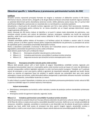 32
Obiectivul specific 1. Valorificarea și promovarea patrimoniului turistic din RDC
Justificare
Atracțiile turistice reprezintă principalul formator de imagine și motivator al călătoriilor turistice în RD Centru.
Patrimoniul natural, cultural-istoric, etnografic și de alt gen deținut de fiecare comunitate locală din regiune constituie
un potențial determinant pentru dezvoltarea sectorului turistic. Astfel, păstrarea acestui tezaur dar și în primul rând
valorificarea inteligentă a acestuia este și o necesitate dar și o normă pentru o societate ospitalieră.
Actualmente, o bună parte din atracțiile turistice regionale sunt într-o stare jalnică, fiind necunoscute, inestetice,
inaccesibile și neamenajate pentru vizitarea lor. Iar starea atracțiilor are un impact aproape determinant asupra
imaginii generale a RD Centru.
Actorii interesați din RD Centru trebuie să identifice și să pună în valoare toate elementele de patrimoniu, care
constituie atracții turistice, prin acțiuni de delimitare, marcare, amenajare, restabilire sau lucrări de construcții
specifice, astfel încât acest potențial să poată motiva călătoriile în RDC și menține cât mai mult interesul față de
destinațiile de aici.
Totodată autoritățile publice trebuie să încurajeze și să faciliteze acțiuni de includere a acestor valori în circuite
turistice, precum și să ofere suportul necesar pentru cooperarea deținătorilor de patrimoniu cu prestatorii de servicii
de ospitalitate pentru consolidarea atractivității destinațiilor turistice.
Pentru o dezvoltare sustenabilă a turismului în RD Centru vor fi dezvoltate acțiuni și proiecte de valorificare non-
degradabilă a elementelor de patrimoniu turistic vizibil și întreținut.
Acest obiectiv poate fi atins prin următoarele măsuri:
 Măsura 1.1. Amenajarea atracțiilor naturale pentru vizite turistice
 Măsura 1.2. Includerea patrimoniului comunităților în produse turistice atractive
 Măsura 1.3. Asigurarea accesului spre atracțiile turistice amenajate pentru vizite
Măsura 1.1. Amenajarea atracțiilor naturale pentru vizite turistice
Măsura dată prevede acțiuni soft și hard menite să asigure îmbunătățirea vizibilității turistice regionale prin
amenajarea monumentelor naturii și a rezervațiilor pentru vizite turistice scurte pe trasee și în zone clar delimitate și
marcate corespunzător conform legislației naționale și a celor mai bune practici europene. Totodată, vor fi susținute
acțiuni de amenajare a unor zone pentru odihnă și agrement de importanță națională, regională sau locală. Aceste
acțiuni au menirea să organizeze fluxul de vizitatori în spațiile naturale sau vulnerabile doar spre zone special
amenajate și trasee eco-turistice, astfel diminuând odihna neorganizată și optimizând utilizarea resurselor rectreative
în beneficiul vizitatorilor, comunităților locale dar și a naturii.
În cadrul măsurii ar putea fi dezvoltate și inițiative care au ca finalitate promovarea potențialului turistic natural al RDS
și sporirea vizibilității regiunii în context național și internațional.
Acțiuni recomandate:
 Delimitarea și amenajarea eco-turistică a ariilor naturale și zonelor de protecție conform standardelor prietenoase
mediului;
 Amenajarea zonelor de agrement naționale, regionale, locale;
Măsura 1.2. Includerea patrimoniului comunităților în produse turistice atractive
Acțiunile promovate la această măsură vor încuraja utilizarea obiectelor de patrimoniu cultural, istoric, etnografic și de
alt fel făcut de mâina și creația omului pentru necesitățile dezvoltării turismului. Astfel aici se vor include activitățile de
restaurare, restabilire, reparație, consolidare și construcție a unei diversități mari de obiecte de patrimoniu național,
regional sau local, astfel încât acesta să servească mai bine sporirii imaginii regiunii, atractivității turistice a
destinațiilor și creării a unei viziuni clare la vizitatori despre valorile deținute de comunitățile gazdă din RD Centru.
 