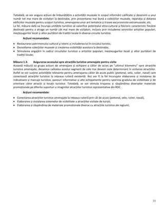 33
Totodată, se vor asigura acțiuni de îmbunătățire a activității muzeale în scopul informării calificate și deservirii a unui
număr tot mai mare de vizitatori la destinație, prin prezentarea mai bună a colecțiilor muzeale, reparația și dotarea
edificiilor muzeale pentru scopuri turistice, amenajarea unor arii tematice și trasee excursioniste extramuzeale, etc.
La fel, măsura dată va încuraja unitățile turistice să valorifice potențialul etno-cultural și folcloric caracteristic fiecărei
destinații pentru a atrage un număr cât mai mare de vizitatori, inclusiv prin includerea serviciilor artiștilor populari,
meșteșugarilor locali și altor purtători de tradiții locale în diverse circuite turistice.
Acțiuni recomandate:
 Restaurarea patrimoniului cultural şi istoric și includerea lui în circuitul turistic;
 Dezvoltarea colecțiilor muzeale și creșterea vizibilității acestora la destinație;
 Stimularea angajării în cadrul circuitelor turistice a artiștilor populari, meșteșugarilor locali și altor purtători de
tradiții locale;
Măsura 1.3. Asigurarea accesului spre atracțiile turistice amenajate pentru vizite
Această măsură va grupa acțiuni de amenajare și echipare a căilor de acces pe ”ultimul kilometru” spre atracțiile
turistice amenajate, deoarece calitatea acestui segment de cele mai deseori este determinant în vizitarea atracțiilor.
Astfel se vor susține activitățile relevante pentru amenajarea căilor de acces public (pietonal, velo, rutier, naval) care
conectează atracțiile turistice la rețeaua rutieră existentă. Aici vor fi la fel încurajate elaborarea și instalarea de
indicatoare și marcaje turistice, panouri informative și alte echipamente pentru sporirea gradului de vizibilitate și de
orientare către atracții și locații turistice. Totodată, se vor stimula tirajarea și răspândirea diverselor materiale
promoționale pe diferite suporturi a imaginilor atracțiilor turistice reprezentative din RDC.
Acțiuni recomandate:
 Conectarea atracțiilor turistice amenajate la rețeaua rutieră prin căi de acces (pietonal, velo, rutier, naval);
 Elaborarea și instalarea sistemelor de vizibilitate a atracțiilor vizitate de turiști;
 Elaborarea și răspândirea de materiale promoționale diverse cu atracțiile turistice ale regiunii;
 