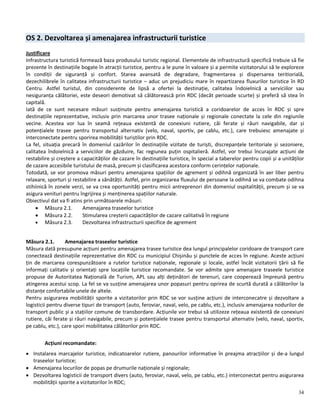 34
OS 2. Dezvoltarea și amenajarea infrastructurii turistice
Justificare
Infrastructura turistică formează baza produsului turistic regional. Elementele de infrastructură specifică trebuie să fie
prezente în destinațiile bogate în atracții turistice, pentru a le pune în valoare și a permite vizitatorului să le exploreze
în condiții de siguranță și confort. Starea avansată de degradare, fragmentarea și dispersarea teritiorială,
dezechilibrele în calitatea infrastructurii turistice – aduc un prejudiciu mare în repartizarea fluxurilor turistice în RD
Centru. Astfel turistul, din considerente de lipsă a ofertei la destinație, calitatea îndoielnică a serviciilor sau
nesiguranța călătoriei, este deseori demotivat să călătorească prin RDC (decât perioade scurte) și preferă să stea în
capitală.
Iată de ce sunt necesare măsuri susținute pentru amenajarea turistică a coridoarelor de acces în RDC și spre
destinațiile reprezentative, inclusiv prin marcarea unor trasee naționale și regionale conectate la cele din regiunile
vecine. Acestea vor lua în seamă rețeaua existentă de conexiuni rutiere, căi ferate și râuri navigabile, dar și
potențialele trasee pentru transportul alternativ (velo, naval, sportiv, pe cablu, etc.), care trebuiesc amenajate și
interconectate pentru sporirea mobilității turiștilor prin RDC.
La fel, situația precară în domeniul cazărilor în destinațiile vizitate de turiști, discrepanțele teritoriale și sezoniere,
calitatea îndoielnică a serviciilor de găzduire, fac regiunea puțin ospitalieră. Astfel, vor trebui încurajate acțiuni de
restabilire și creștere a capacităților de cazare în destinațiile turistice, în special a taberelor pentru copii și a unităților
de cazare accesibile turistului de masă, precum și clasificarea acestora conform cerințelor naționale.
Totodată, se vor promova măsuri pentru amenajarea spațiilor de agrement și odihnă organizată în aer liber pentru
relaxare, sporturi și restabilire a sănătății. Astfel, prin organizarea fluxului de persoane la odihnă se va combate odihna
stihiinică în zonele verzi, se va crea oportunități pentru micii antreprenori din domeniul ospitalității, precum și se va
asigura venituri pentru îngrijirea și menținerea spațiilor naturale.
Obiectivul dat va fi atins prin următoarele măsuri:
 Măsura 2.1. Amenajarea traseelor turistice
 Măsura 2.2. Stimularea creșterii capacităților de cazare calitativă în regiune
 Măsura 2.3. Dezvoltarea infrastructurii specifice de agrement
Măsura 2.1. Amenajarea traseelor turistice
Măsura dată presupune acțiuni pentru amenajarea trasee turistice dea lungul principalelor coridoare de transport care
conectează destinațiile reprezentative din RDC cu municipiul Chișinău și punctele de acces în regiune. Aceste acțiuni
țin de marcarea corespunzătoare a rutelor turistice naționale, regionale și locale, astfel încât vizitatorii țării să fie
informați calitativ și orientați spre locațiile turistice recomandate. Se vor admite spre amenajare traseele turistice
propuse de Autoritatea Națională de Turism, APL sau alți deținători de terenuri, care cooperează împreună pentru
atingerea acestui scop. La fel se va susține amenajarea unor popasuri pentru oprirea de scurtă durată a călătorilor la
distanțe confortabile unele de altele.
Pentru asigurarea mobilității sporite a vizitatorilor prin RDC se vor susține acțiuni de interconecatre și dezvoltare a
logisticii pentru diverse tipuri de transport (auto, feroviar, naval, velo, pe cablu, etc.), inclusiv amenajarea nodurilor de
transport public și a stațiilor comune de transbordare. Acțiunile vor trebui să utilizeze rețeaua existentă de conexiuni
rutiere, căi ferate și râuri navigabile, precum și potențialele trasee pentru transportul alternativ (velo, naval, sportiv,
pe cablu, etc.), care spori mobilitatea călătorilor prin RDC.
Acțiuni recomandate:
 Instalarea marcajelor turistice, indicatoarelor rutiere, panourilor informative în preajma atracțiilor și de-a lungul
traseelor turistice;
 Amenajarea locurilor de popas pe drumurile naționale și regionale;
 Dezvoltarea logisticii de transport divers (auto, feroviar, naval, velo, pe cablu, etc.) interconectat pentru asigurarea
mobilității sporite a vizitatorilor în RDC;
 