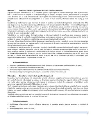 35
Măsura 2.2. Stimularea creșterii capacităților de cazare calitativă în regiune
Acțiunile incluse în această măsura au ca scop final sporirea capacităților de cazare la destinație, astfel încât vizitatorul
RDC să poată rămânea un timp cât se poate de îndelungat în preajma atracțiilor turistice, fie naturale cât și antropice.
Acest deziderat are la bază constatarea că o bună parte din vizitatorii regiunii care călătoresc în destinațiile ei o
perioadă scurtă (câteva ore în excusrii) preferă să se cazeze în mun. Chișinău, chiar dacă achită mai scump, și nu în
RDC.
Restabilirea și modernizarea bazei materiale de turism în locațiile dezvoltate încă în perioada anterioară anilor 90 ai
sec. XX, precum și dezvoltarea de noi capacități de cazare în preajma atracțiilor turistice – trebuie să fie principalele
acțiuni din această măsură. Aceasta se referă în special la structurile de cazare accesibile teritorial și financiar unui
număr mare de vizitatori (ex: tabere pentru copii, baze de odihnă, sate de vacanță, campinguri, parcuri pentru rulote),
inclusiv pentru extinderea celor existente pentru a putea funcționa în extrasezon sau pentru noi categorii de turiști (ex:
familiști, de week-end, vacanțieri, etc.).
Totodată se vor susține acțiuni de implementare a sistemului național de clasificare, care presupune ajustarea
parametrilor fizici și de confort la necesitățile turistului contemporan, extinderea asortimentului de servicii oferite de
unitățile de cazare, îmbunătățirea vizibilității și prezenței pe piața turistică regională.
La fel, vor fi încurajate eforturile unităților de deservire a vizitatorilor pentru a accede în cadrul sistemelor de calitate
recunoscute internațional sau regional, astfel încât consumatorul să poată recunoaște și aprecia calitatea serviciilor
oferite în destinațiile turistice ale RDC.
Un rol aparte se acordă acțiunilor de susținere a extinderii și amenajării unor pensiuni turistice în mediul rural pentru a
pune în valoare tradițiile, obiceiurile, stilul de viață, bucătaria și produsele artizanatului local, astfel încât turistul să
poată beneficia maximal de ospitalitatea comunităților locale, inclusiv asociate în clustere la destinație. Aceste acțiuni
țin de extinderea capacității de cazare, sporirea gradului de confort, mărirea asortimentului de servicii proprii sau
asociate cu cele ale altor ofertanți locali de bunuri și servicii (ex: unități de alimentație publică, meșteșugari, ghizi,
organizatori de evenimente sau programe artistice, etc).
Acțiuni recomandate:
 Reparația și amenajarea taberelor pentru copii și ale altor structuri de cazare accesibile turistului de masă;
 Clasificarea tuturor structurilor de cazare din RDC;
 Stimularea implementării sistemelor de calitate în structurile de deservire a vizitatorilor;
 Stimularea antreprenorilor pentru amenajarea pensiunilor turistice în mediul rural;
Măsura 2.3. Dezvoltarea infrastructurii specifice de agrement
Constatând că, timpul petrecut într-o destinație turistică este direct proporțional existenței serviciilor de agrement
care sunt oferite aici, măsura dată își propune să dinamizeze agrementul vizitatorilor regiunii. Astfel, vor fi încurajate
mai multe acțiuni pentru extinderea, modernizarea și funcționarea inclusiv în extrasezon a facilităților pentru
agrementul organizat în destinațiile RDC vizitate de turiști.
Vor fi încurajate acțiunile de modernizare și extindere a infrastructurii turistice (publice și private) aferente parcurilor
și bazinelor acvatice pentru agrement, sporturi de recreare, turismului de aventură, plimbărilor în aer liber, etc. Aceste
inițiative pot avea la bază parteneriate public-private care funcționează transparent și în beneficiul actorilor implicați și
al turistului.
Totodată, măsura va susține și sporirea mobilității turiștilor în destinații pe transporturii non-poluante prin amenajarea
de piste pentru bicicliști, puncte de închiriere biciclete, etc.
Acțiuni recomandate:
 Reabilitarea infrastructurii turistice aferente parcurilor și bazinelor acvatice pentru agrement și sporturi de
recreare;
 Amenajarea pistelor pentru biciclişti, .
 