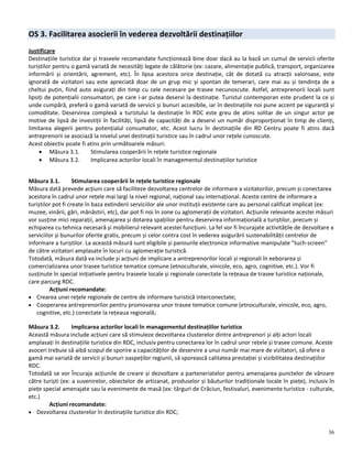 36
OS 3. Facilitarea asocierii în vederea dezvoltării destinațiilor
Justificare
Destinațiile turistice dar și traseele recomandate funcționează bine doar dacă au la bază un cumul de servicii oferite
turiștilor pentru o gamă variată de necesități legate de călătorie (ex: cazare, alimentație publică, transport, organizarea
informării și orientării, agrement, etc). În lipsa acestora orice destinație, cât de dotată cu atracții valoroase, este
ignorată de vizitatori sau este apreciată doar de un grup mic și spontan de temerari, care mai au și tendința de a
cheltui puțin, fiind auto asigurați din timp cu cele necesare pe trasee necunoscute. Astfel, antreprenorii locali sunt
lipsiți de potențialii consumatori, pe care i-ar putea deservi la destinație. Turistul contemporan este prudent la ce și
unde cumpără, preferă o gamă variată de servicii și bunuri accesibile, iar în destinațiile noi pune accent pe siguranță și
comoditate. Deservirea complexă a turistului la destinație în RDC este greu de atins solitar de un singur actor pe
motive de lipsă de investiții în facilități, lipsă de capacități de a deservi un număr disproporționat în timp de clienți,
limitarea alegerii pentru potențialul consumator, etc. Acest lucru în destinațiile din RD Centru poate fi atins dacă
antreprenorii se asociază la nivelul unei destinații turistice sau în cadrul unor rețele cunoscute.
Acest obiectiv poate fi atins prin următoarele măsuri:
 Măsura 3.1. Stimularea cooperării în rețele turistice regionale
 Măsura 3.2. Implicarea actorilor locali în managementul destinațiilor turistice
Măsura 3.1. Stimularea cooperării în rețele turistice regionale
Măsura dată prevede acțiuni care să faciliteze dezvoltarea centrelor de informare a vizitatorilor, precum și conectarea
acestora în cadrul unor rețele mai largi la nivel regional, național sau internațional. Aceste centre de informare a
turiștilor pot fi create în baza extinderii serviciilor ale unor instituții existente care au personal calificat implicat (ex:
muzee, vinării, gări, mănăstiri, etc), dar pot fi noi în zone cu aglomerații de vizitatori. Acțiunile relevante acestei măsuri
vor susține mici reparații, amenajarea și dotarea spațiilor pentru deservirea informațională a turiștilor, precum și
echiparea cu tehnica necesară și mobilierul relevant acestei funcțiuni. La fel vor fi încurajate activitățile de dezvoltare a
serviciilor și bunurilor oferite gratis, precum și celor contra cost în vederea asigurării sustenabilității centrelor de
informare a turiștilor. La această măsură sunt eligibile și panourile electronice informative manipulate ”tuch-screen”
de către vizitatori amplasate în locuri cu aglomerație turistică.
Totodată, măsura dată va include și acțiuni de implicare a antreprenorilor locali și regionali în eeborarea și
comercializarea unor trasee turistice tematice comune (etnoculturale, vinicole, eco, agro, cognitive, etc.). Vor fi
susținute în special inițiativele pentru traseele locale și regionale conectate la rețeaua de trasee turistice naționale,
care parcurg RDC.
Acțiuni recomandate:
 Crearea unei reţele regionale de centre de informare turistică interconectate;
 Cooperarea antreprenorilor pentru promovarea unor trasee tematice comune (etnoculturale, vinicole, eco, agro,
cognitive, etc.) conectate la rețeaua regională;
Măsura 3.2. Implicarea actorilor locali în managementul destinațiilor turistice
Această măsura include acțiuni care să stimuleze dezvoltarea clusterelor dintre antreprenori și alți actori locali
amplasați în destinațiile turistice din RDC, inclusiv pentru conectarea lor în cadrul unor rețele și trasee comune. Aceste
asoceri trebuie să aibă scopul de sporire a capacităților de deservire a unui număr mai mare de vizitatori, să ofere o
gamă mai variată de servicii și bunuri oaspeților regiunii, să sporească calitatea prestației și vizibilitatea destinațiilor
RDC.
Totodată se vor Încuraja acțiunile de creare și dezvoltare a parteneriatelor pentru amenajarea punctelor de vânzare
către turiști (ex: a suvenirelor, obiectelor de artizanat, produselor și băuturilor tradiționale locale în piețe), inclusiv în
piețe special amenajate sau la evenimente de masă (ex: târguri de Crăciun, festivaluri, evenimente turistice - culturale,
etc.)
Acțiuni recomandate:
 Dezvoltarea clusterelor în destinațiile turistice din RDC;
 