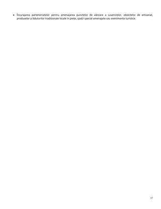 37
 Încurajarea parteneriatelor pentru amenajarea punctelor de vânzare a suvenirelor, obiectelor de artizanat,
produselor și băuturilor tradiționale locale în piețe, spații special amenajate sau evenimente turistice.
 