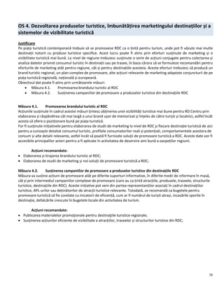 38
OS 4. Dezvoltarea produselor turistice, îmbunătățirea marketingului destinațiilor și a
sistemelor de vizibilitate turistică
Justificare
Pe piața turistică contemporană trebuie să se promoveze RDC ca o țintă pentru turism, unde pot fi văzute mai multe
destinații notorii cu produse turistice specifice. Acest lucru poate fi atins prin eforturi susținute de marketing și o
vizibilitate turistică mai bună. La nivel de regiune trebuiesc susținute o serie de acțiuni conjugate pentru colectarea și
analiza datelor privind consumul turistic în destinații sau pe trasee, în baza cărora să se formuleze recomandări pentru
eforturile de marketing atât pentru regiune, cât și pentru destinațiile acesteia. Aceste eforturi trebuiesc să producă un
brand turistic regional, un plan complex de promovare, alte acțiuni relevante de marketing adaptate conjuncturii de pe
piața turistică regională, națională și europeană.
Obiectivul dat poate fi atins prin următoarele măsuri:
 Măsura 4.1. Promovarea brandului turistic al RDC
 Măsura 4.2. Susținerea campaniilor de promovare a produselor turistice din destinațiile RDC
Măsura 4.1. Promovarea brandului turistic al RDC
Acțiunile susținute în cadrul acestei măsuri țintesc obținerea unei vizibilități turistice mai bune pentru RD Centru prin
elaborarea și răspândirea cât mai largă a unui brand ușor de memorizat și înțeles de către turiști și localnici, astfel încât
acesta să ofere o poziționare bună pe piața turistică.
For fi susținute inițiativele pentru elaborarea de studii de marketing la nivel de RDC și fiecare destinație turistică de aici
pentru a cunoaște detaliat consumul turistic, profilele consumatorilor reali și potențiali, comportamentele acestora de
consum și alte detalii relevante, astfel încât să poată fi furnizate soluții de promovare turistică a RDC. Aceste date vor fi
accesibile principalilor actori pentru a fi aplicate în activitatea de deservire ami bună a oaspeților regiunii.
Acțiuni recomandate:
 Elaborarea și tirajarea brandului turistic al RDC;
 Elaborarea de studii de marketing și noi soluții de promovare turistică a RDC;
Măsura 4.2. Susținerea campaniilor de promovare a produselor turistice din destinațiile RDC
Măsura va susține acțiuni de promovare atât pe diferite suporturi informative, în diferite medii de informare în masă,
cât și prin intermediul campaniilor complexe de promovare (care au ca țintă atracțiile, produsele, traseele, structurile
turistice, destinațiile din RDC). Aceste inițiative pot veni din partea reprezentanților asociați în cadrul destinațiilor
turistice, APL-urilor sau deținătorilor de atracții turistice relevante. Totodată, se recomandă ca bugetele pentru
promovare turistică să fie corelate cu inicatorii de eficiență, cum ar fi numărul de turiști atrași, incasările sporite în
destinație, defalcările crescute în bugetele locale din activitatea de turism.
Acțiuni recomandate:
 Publicarea materialelor promoţionale pentru destinaţiile turistice regionale;
 Susținerea acțiunilor eficiente de vizibilitate a atracțiilor, traseelor și structurilor turistice din RDC;
 