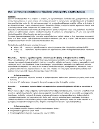 39
OS 5. Dezvoltarea competențelor resurselor umane pentru industria turistică
Justificare
Serviciile turistice se oferă de la persoană la persoană, iar ospitalitatea este oferită de catre gazda primitoare. Iată de
ce rolul factorului uman în turism este de cele mai dese ori decisiv în oferta turistică a oricărei destinații, iar însoțitorii
de grupuri turistice venite din altă parte compensează într-o măsură mică lipsa personalului calificat la destinație. N
așa domenii cum este cazarea, alimentația publică de calitate, ghidajul, transportul turistic, agrementul specific este
practic imposibil de activat fără personal de ”contact direct” cu turistul.
Totodată, turismul contemporan înaintează cerințe specifice pentru cunoștințele celora care gestionează fluxurile de
vizitatori sau administrează atracțiile turistice în circuitele de vizitatori. La fel ca și pentru APL-urile care reprezintă
destinațiile gazdă în călătoriile naționale sau internaționale.
Formarea și dezvoltarea capacităților resurselor umane în turismul regiunii trebuie sa fie o preocupare permanentă,
astfel încât acesta să facă față așteptărilor crescânde ale oaspeților țării, dar și să poată crea noi produse turistice
competitive valorificând eficient toate celelalte resurse ale RDC.
Acest obiectiv poate fi atins prin următoarele măsuri:
 Măsura 5.1. Formarea capacităţilor pentru administrarea atracțiilor și destinațiilor turistice din RDC;
 Măsura 5.2. Promovarea acțiunilor de reciclare a personalului pentru managementul eficient al vizitatorilor
în RDC;
Măsura 5.1. Formarea capacităţilor pentru administrarea atracțiilor și destinațiilor turistice din RDC;
Măsura prevede acțiuni soft de creare și fortificare a cunoștințelor și abilităților pentru a gestiona resursele publice
naturale și antropice (culturale, arheologice, istorice, etnografice, folclorice, etc) pentru includerea acestora în circuitul
turistic prin practici non-degradante și care să poată asigura sustenabilitatea acestora în timp. La fel vor fi susținute
modulele de intruire pentru APL și altor actori interesați pentru îmbunătățirea managementului destinațiilor turistice
și aplicarea celor mai bune practici europene în acest sens. Totodată vor fi încurajate proiecte pentru dotarea unor
spații de instruire specială, inclusiv ateliere și clase model relevante.
Acțiuni recomandate:
 Instruirea gestionarilor resurselor turistice în domenii relevante administrării patrimoniului public pentru vizite
turistice;
 Instruirea APL și altor actori interesați în domeniul managementului destinațiilor turistice;
Măsura 5.1. Promovarea acțiunilor de reciclare a personalului pentru managementul eficient al vizitatorilor în
RDC;
Măsura include acțiuni soft și hard pentru facilitarea transmiterii de cunoștințe relevante persoanelor care oferă direct
servicii de ospitalitate vizitatorilor regiunii. Aceste capacități noi profesionale trebuie să servească în sporirea gradului
de utilizare a facilităților turistice la destinație, să asigure calitatea necesară așteptată de turist și să contribuie la
creșterea competitivității RDC pe piața turistică. Astfel vor fi susținute proiectele pentru reciclarea și dezvoltarea
cadrelor în domeniul turismului intern, ghidajului pe traseele regiunii și destinațiilor de aici. Un accent deosebit se va
pune pe susținerea instruirilor personalului din prima linie în domenii relevante ospitalității (HoReCa).
Acțiuni recomandate:
 Pregătirea personalului din prima linie în domenii relevante HoReCa
 Pregătirea managerilor de turism intern
 Pregătirea ghizilor, inclusiv din muzee, pentru excursii în RDC.
 