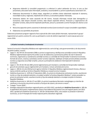 4
 Asigurarea elaborării şi consultării programului s-a efectuat în cadrul atelierelor de lucru, la care au fost
prezentate şi discutate toate informaţiile, analizele şi recomandările cu privire la planificarea sectorială în DT;
 Elaborarea documentului în câteva etape, asigurând un echilibru dintre obiectivele naţionale în domeniu,
necesităţile locale şi regionale, iniţiativele din teritoriu şi consultarea părţilor interesate;
 Colectarea datelor din toate raioanele din RD Centru. Această informaţie include date demografice şi
economice, date despre atracțiile turistice, date despre aspectele tehnice, financiare şi organizatorice ale
atracțiilor turistice, date privind iniţiativele planificate, precum şi proiectele curente finanţate din diverse surse
etc.;
 Revizuirea opţiunilor pentru asocierea în destinații turistice (zone turistice) în scopul consolidării capacităţilor;
 Elaborarea unui portofoliu de proiecte
Elaborarea prezentului program regional a fost susţinută de către toate părţile interesate, reprezentate în grupul
regional de lucru pentru sectorul EE, care au participat la o serie de ateliere organizate în acest scop pe parcursul
anului 2016.
1.4Cadrul normativ și instituțional al turismului
Sectorul turismului în Republica Moldova este reglementat de o serie de legi, acte guvernamentale și ale documente
de politici publice, inclusiv:
 Legea nr. 352-XVI din 24 noiembrie 2006 cu privire la organizarea şi desfăşurarea activităţii turistice în Republica
Moldova reglementează raporturile juridice ce ţin de elaborarea şi promovarea politicii de stat în domeniul
turismului, organizarea şi coordonarea activităţii turistice şi a activităţii de întreprinzător în domeniul turismului,
formele de turism, crearea şi activitatea zonelor turistice naţionale, stabileşte cerinţele privind calitatea serviciilor
turistice şi asigurarea securităţii turiştilor, precum şi principiile de colaborare internaţională în domeniul
turismului;
 Legea nr. 451-XV din 30 iulie 2001 privind reglementarea prin licenţiere a activităţii de întreprinzător stabileşte
genurile de activitate supuse reglementării prin licenţiere, inclusiv activitatea de turism;
 Legea nr. 200 din 16 iulie 2010 privind regimul străinilor în Republica Moldova reglementează intrarea, aflarea şi
ieşirea străinilor pe/de pe teritoriul Republicii Moldova şi vizează turismul receptor;
 Hotărîrea Guvernului nr. 1470 din 27 decembrie 2001 „Cu privire la introducerea contractului turistic, voucherului
turistic şi a fişei de evidenţă statistică a circulaţiei turiştilor la frontiera Republicii Moldova” conţine prevederi cu
privire la contractul turistic, voucherul turistic şi fişa de evidenţă statistică a circulaţiei turiştilor la frontiera
Republicii Moldova;
 Hotărîrea Guvernului nr. 643 din 27 mai 2003 „Cu privire la aprobarea Normelor metodologice şi criteriilor de
clasificare a structurilor de primire turistică cu funcţiuni de cazare şi de servire a mesei”;
 Trategia ”Turism 2020”;
 Strategia naţională de dezvoltare regională pentru anii 2013-2015, aprobată prin Hotărîrea Guvernului nr. 685 din
4 septembrie 2013 pentru implementarea căreia a fost elaborat Documentul Unic de Program pentru anii 2013-
2015, aprobat prin Hotărîrea Guvernului nr. 933 din 18 decembrie 2012, care conţine 11 proiecte în domeniul
turismului, ce vor fi finanţate din Fondul naţional pentru dezvoltare regională.
 