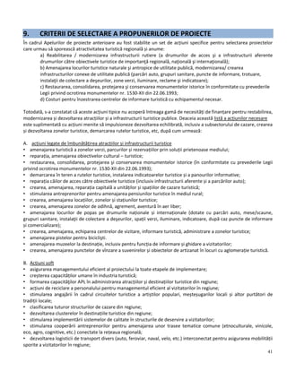 41
9. CRITERII DE SELECTARE A PROPUNERILOR DE PROIECTE
În cadrul Apelurilor de proiecte anterioare au fost stabilite un set de acțiuni specifice pentru selectarea proiectelor
care urmau să sporească atractivitatea turistică regională și anume:
a) Reabilitarea / modernizarea infrastructurii rutiere (a drumurilor de acces şi a infrastructurii aferente
drumurilor către obiectivele turistice de importanţă regională, naţională şi internaţională);
b) Amenajarea locurilor turistice naturale şi antropice de utilitate publică, modernizarea/ crearea
infrastructurilor conexe de utilitate publică (parcări auto, grupuri sanitare, puncte de informare, trotuare,
instalaţii de colectare a deşeurilor, zone verzi, iluminare, reclame şi indicatoare);
c) Restaurarea, consolidarea, protejarea şi conservarea monumentelor istorice în conformitate cu prevederile
Legii privind ocrotirea monumentelor nr. 1530-XII din 22.06.1993;
d) Costuri pentru înzestrarea centrelor de informare turistică cu echipamentul necesar.
Totodată, s-a constatat că aceste acțiuni tipice nu acoperă întreaga gamă de necesități de finanțare pentru restabilirea,
modernizarea și dezvoltarea atracțiilor și a infrastructurii turistice publice. Deaceia această listă a acțiunilor necesare
este suplimentată cu acțiuni menite să impulsioneze dezvoltarea echilibrată, inclusiv a subsectorului de cazare, crearea
și dezvoltarea zonelor turistice, demarcarea rutelor turistice, etc, după cum urmează:
A. acțiuni legate de îmbunătățirea atracțiilor și infrastructurii turistice
• amenajarea turistică a zonelor verzi, parcurilor și rezervațiilor prin soluții prietenoase mediului;
• reparația, amenajarea obiectivelor cultural – turistice;
• restaurarea, consolidarea, protejarea şi conservarea monumentelor istorice (în conformitate cu prevederile Legii
privind ocrotirea monumentelor nr. 1530-XII din 22.06.1993);
• demarcarea în teren a rutelor turistice, instalarea indicatoarelor turistice și a panourilor informative;
• reparația căilor de acces către obiectivele turistice (inclusiv infrastructurii aferente și a parcărilor auto);
• crearea, amenajarea, reparația capitală a unităților și spațiilor de cazare turistică;
• stimularea antreprenorilor pentru amenajarea pensiunilor turistice în mediul rural;
• crearea, amenajarea locațiilor, zonelor și stațiunilor turistice;
• crearea, amenajarea zonelor de odihnă, agrement, aventură în aer liber;
• amenajarea locurilor de popas pe drumurile naționale și internaționale (dotate cu parcări auto, mese/scaune,
grupuri sanitare, instalaţii de colectare a deşeurilor, spații verzi, iluminare, indicatoare, după caz puncte de informare
și comercializare);
• crearea, amenajarea, echiparea centrelor de vizitare, informare turistică, administrare a zonelor turistice;
• amenajarea pistelor pentru biciclişti.
• amenajarea muzeelor la destinație, inclusiv pentru funcția de informare și ghidare a vizitatorilor;
• crearea, amenajarea punctelor de vînzare a suvenirelor și obiectelor de artizanat în locuri cu aglomerație turistică.
B. Acțiuni soft
• asigurarea managementului eficient al proiectului la toate etapele de implementare;
• creșterea capacităților umane în industria turistică;
• formarea capacităţilor APL în administrarea atracțiilor și destinațiilor turistice din regiune;
• acțiuni de reciclare a personalului pentru managementul eficient al vizitatorilor în regiune;
• stimularea angajării în cadrul circuitelor turistice a artiștilor populari, meșteșugarilor locali și altor purtători de
tradiții locale;
• clasificarea tuturor structurilor de cazare din regiune;
• dezvoltarea clusterelor în destinațiile turistice din regiune;
• stimularea implementării sistemelor de calitate în structurile de deservire a vizitatorilor;
• stimularea cooperării antreprenorilor pentru amenajarea unor trasee tematice comune (etnoculturale, vinicole,
eco, agro, cognitive, etc.) conectate la rețeaua regională;
• dezvoltarea logisticii de transport divers (auto, feroviar, naval, velo, etc.) interconectat pentru asigurarea mobilității
sporite a vizitatorilor în regiune;
 