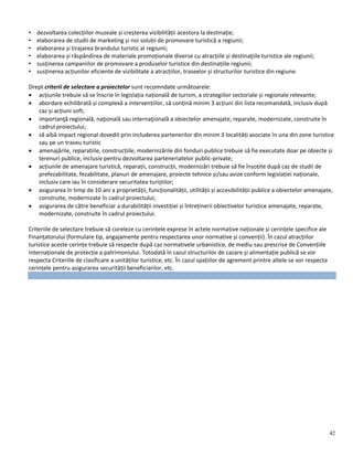 42
• dezvoltarea colecțiilor muzeale și creșterea vizibilității acestora la destinație;
• elaborarea de studii de marketing și noi soluții de promovare turistică a regiunii;
• elaborarea și tirajarea brandului turistic al regiunii;
• elaborarea și răspândirea de materiale promoționale diverse cu atracțiile și destinaţiile turistice ale regiunii;
• susținerea campaniilor de promovare a produselor turistice din destinațiile regiunii;
• susținerea acțiunilor eficiente de vizibilitate a atracțiilor, traseelor și structurilor turistice din regiune.
Drept criterii de selectare a proiectelor sunt recomndate următoarele:
 acțiunile trebuie să se înscrie în legislația națională de turism, a strategiilor sectoriale și regionale relevante;
 abordare echilibrată și complexă a intervențiilor, să conțină minim 3 acțiuni din lista recomandată, inclusiv după
caz și acțiuni soft;
 importanţă regională, naţională sau internaţională a obiectelor amenajate, reparate, modernizate, construite în
cadrul proiectului;
 să aibă impact regional dovedit prin includerea partenerilor din minim 3 localități asociate în una din zone turistice
sau pe un traseu turistic
 amenajările, reparațiile, construcțiile, modernizările din fonduri publice trebuie să fie executate doar pe obiecte și
terenuri publice, inclusiv pentru dezvoltarea parteneriatelor public-private;
 acțiunile de amenajare turistică, reparații, construcții, modernizări trebuie să fie însoțite după caz de studii de
prefezabilitate, fezabilitate, planuri de amenajare, proiecte tehnice și/sau avize conform legislației naționale,
inclusiv care iau în considerare securitatea turiștilor;
 asigurarea în timp de 10 ani a proprietății, funcționalității, utilității și accesibilității publice a obiectelor amenajate,
construite, modernizate în cadrul proiectului;
 asigurarea de către beneficiar a durabilității investiției și întreținerii obiectivelor turistice amenajate, reparate,
modernizate, construite în cadrul proiectului.
Criteriile de selectare trebuie să coreleze cu cerințele exprese în actele normative naționale și cerințele specifice ale
Finanțatorului (formulare tip, angajamente pentru respectarea unor normative și convenții). În cazul atracțiilor
turistice aceste cerințe trebuie să respecte după caz normativele urbanistice, de mediu sau prescrise de Convențiile
internaționale de protecție a patrimoniului. Totodată în cazul structurilor de cazare și alimentație publică se vor
respecta Criteriile de clasificare a unităților turistice, etc. În cazul spațiilor de agrement printre altele se vor respecta
cerințele pentru asigurarea securității beneficiarilor, etc.
 