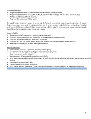44
Alți donatori externi.
 Programele de cooperare a Guvernului Republicii Moldova cu Donatori externi,
 Programele de dezvoltare ale UE (POC Ro-Md, POC în Bazinul Mării Negre, POC în Bazinul Dunărean, etc),
 Ambasade străine acreditate la Chișinău,
 Programe disponibile autorităţilor locale.
De regulă, fiecare donator are un set de cerințe față de Aplicanți, parteneriate, proceduri, acțiuni și limitări de bugete
în general pentru o gamă largă de proiecte, inclusiv cele de turism (soft sau hard). Inițiativele sunt susținute în cadrul
unor competiții libere de proiecte în baza unor criterii clare. Dintre acțiunile susținute există o viziune comună asupta
tipului de costuri care po sau nu pot fi susținute, inclusiv:
Costuri eligibile:
 Costuri directe (soft, hard) pentru implementarea proiectului;
 Cheltuieli legate de administrarea proiectului, inclusiv asigurarea managementului;
 Cheltuieli legate de promovarea rezultatelor proiectului;
 Creșterea de capacități umane pentru necesitățile actorilor din raza de implementare a proiectului;
 Alte costuri specifice (soft sau hard în funcție de Donator).
Costuri neeligibile:
 costuri pentru obţinerea acordurilor, avizelor şi autorizaţiilor;
 sponsorizări individuale pentru participare la conferinţe sau congrese;
 datorii sau rezerve pentru pierderi;
 burse de studiu şi/sau cursuri de specializare individuale;
 orice acţiune de natură comercială generatoare de profit imediat pentru aplicantul la finanţare sau pentru partenerul de
proiect.
 cumpărarea de terenuri sau clădiri;
 credite părţilor terţe, amenzi şi penalităţi;
 orice costuri realizate anterior de a fi fost semnat contractul (inclusiv costurile legate de pregătirea proiectului).
 