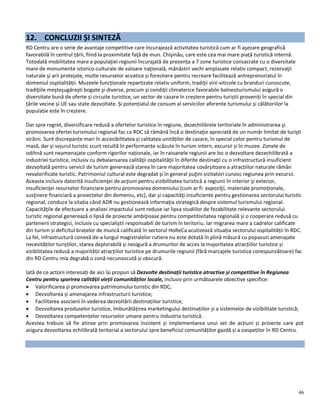 46
12. CONCLUZII ȘI SINTEZĂ
RD Centru are o serie de avantaje competitive care încurajează activitatea turistică cum ar fi aşezare geografică
favorabilă în centrul țării, fiind la proximitate faţă de mun. Chişinău, care este cea mai mare piață turistică internă.
Totodată mobilitatea mare a populaţiei regiunii încurajată de prezența a 7 zone turistice consacrate cu o diversitate
mare de monumente istorico-culturale de valoare naţională, mănăstiri vechi amplasate relativ compact, rezervaţii
naturale şi arii protejate, multe resurselor acvatice și forestiere pentru recreare facilitează antreprenoriatul în
domeniul ospitalității. Muzeele funcționale repartizate relativ uniform, tradiţii vini-viticole cu branduri cunoscute,
tradiţiile meşteşugăreşti bogate şi diverse, precum și condiţii climaterice favorabile balneoturismului asigură o
diversitate bună de oferte și circuite turistice, un sector de cazare în creștere pentru turiștii proveniți în special din
țările vecine și UE sau state dezvoltate. Și potențialul de consum al serviciilor aferente turismului și călătoriilor la
populație este în creștere.
Dar spre regret, diversificare redusă a ofertelor turistice în regiune, dezechilibrele teritoriale în administrarea şi
promovarea ofertei turismului regional fac ca RDC să rămână încă o destinaţie apreciată de un număr limitat de turişti
străini. Sunt discrepanțe mari în accesibilitatea și calitatea unităților de cazare, în special celor pentru turismul de
masă, dar și sejurul turistic scurt rezultă în performanțe scăzute în turism intern, excursii și în muzee. Zonele de
odihnă sunt neamenajate conform rigorilor naționale, iar în raioanele regiunii are loc o dezvoltare dezechilibrată a
industriei turistice, inclusiv cu debalansarea calităţii ospitalităţii în diferite destinaţii cu o infrastructură insuficient
dezvoltată pentru servicii de turism generează starea în care majoritatea covârșitoare a atracțiilor naturale rămân
nevalorificate turistic. Patrimoniul cultural este degradat și în general puţini vizitatori cunosc regiunea prin excursii.
Aceasta inclusiv datorită insuficienţei de acţiuni pentru vizibilitatea turistică a regiunii în interior şi exterior,
insuficienţei resurselor financiare pentru promovarea domeniului (cum ar fi: expoziţii, materiale promoţionale,
susţinere financiară a proiectelor din domeniu, etc), dar și capacităţi insuficiente pentru gestionarea sectorului turistic
regional, conduce la sitația când ADR nu gestionează informaţia strategică despre sistemul turismului regional.
Capacităţile de efectuare a analizei impactului sunt reduse iar lipsa studiilor de fezabilitate relevante sectorului
turistic regional generează o lipsă de proiecte ambiţioase pentru competitivitatea regională și o cooperare redusă cu
partenerii strategici, inclusiv cu specialiştii responsabili de turism în teritoriu. Iar migrarea mare a cadrelor calificate
din turism și deficitul brațelor de muncă calificată în sectorul HoReCa acutizează situația sectorului ospitalității în RDC.
La fel, infrastructură conexă de-a lungul magistralelor rutiere nu este dotată în plină măsură cu popasuri amenajate
necesităților turiștilor, starea deplorabilă și nesigură a drumurilor de acces la majoritatea atracțiilor turistice și
vizibilitatea redusă a majorității atracțiilor turistice pe drumurile regiunii (fără marcajele turistice corespunzătoare) fac
din RD Centru mia degrabă o zonă necunoscută și obscură.
Iată de ce actorii interesați de aici își propun să Dezvolte destinații turistice atractive și competitive în Regiunea
Centru pentru sporirea calității vieții comunităților locale, inclusiv prin următoarele obiective specifice:
 Valorificarea și promovarea patrimoniului turistic din RDC;
 Dezvoltarea și amenajarea infrastructurii turistice;
 Facilitarea asocierii în vederea dezvoltării destinațiilor turistice;
 Dezvoltarea produselor turistice, îmbunătățirea marketingului destinațiilor și a sistemelor de vizibilitate turistică;
 Dezvoltarea competențelor resurselor umane pentru industria turistică.
Acestea trebuie să fie atinse prin promovarea insistent și implementarea unui set de acțiuni și proiecte care pot
asigura dezvoltarea echilibrată teritorial a sectorului spre beneficiul comunităților gazdă și a oaspeților în RD Centru.
 