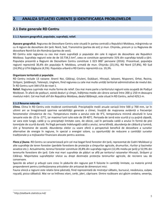 5
2. ANALIZA SITUAȚIEI CURENTE ȘI IDENTIFICAREA PROBLEMELOR
2.1 Date generale RD Centru
2.1.1 Așezare geografică, populație, suprafață, relief.
Așezare geografică. Regiunea de Dezvoltare Centru este situată în partea centrală a Republicii Moldova, mărginindu-se
cu 4 regiuni de dezvoltare din țară: Nord, Sud, Transnistria (partea de est) și mun. Chișinău, precum și cu Regiunea de
dezvoltare Nord-Est din România (partea de vest).
RD Centru este regiunea cu cea mai mare suprafață și populație din cele 6 regiuni de dezvoltare ale Republicii
Moldova. Suprafața regiunii este de de 10.734,5 km², ceea ce constituie aproximativ 31% din suprafaţa totală a țării.
Populația prezentă a Regiunii de Dezvoltare Centru constituie 1 023 0001
persoane (2016). Procentual, populaţia
regiunii reprezintă 30,4% din populaţia R. Moldova, urmată de mun. Chişinău (23,1%), RD Nord (27,8%), RD Sud
(14,9%) şi UTA Găgăuzia (4,5%). Populația urbană a RD Centru reprezintă cca. 19,3%.
Organizare teritorială și populație.
RD Centru include 13 raioane: Anenii Noi, Călăraşi, Criuleni, Dubăsari, Hînceşti, Ialoveni, Nisporeni, Orhei, Rezina,
Străşeni, Şoldăneşti, Teleneşti, Ungheni, fiind regiunea cu cele mai multe unități teritorial-administrative de nivelul doi.
În RD Centru sunt 344 UTA de nivel 1.
Relief. Regiunea cuprinde mai multe forme de relief. Cea mai mare parte a teritoriului regiunii este ocupată de Podişul
Moldovei. În afară de podișuri, există dealuri şi cîmpii, înălţimea medie ale cărora variază între 200 şi 250 m deasupra
nivelului mării. Cel mai înalt vîrf din Republica Moldova, dealul Bălăneşti, este situat în RD Centru, avînd 429,5 m.
2.1.2 Resurse naturale
Clima. Clima în RD Centru este moderat continentală. Precipitaţiile medii anuale variază între 500 şi 700 mm, iar în
ultimii ani se înregistrează sporirea variabilităţii generale a climei, însoţită de majorarea evidentă a frecvenţei
fenomenelor climaterice de risc. Temperatura medie a aerului este de 9°C, temperatura minimă absolută în luna
ianuarie este de -25 la -27°C, iar maximul lunii iulie este de 39-40°C. Perioada de iarnă este scurtă și cu puţină zăpadă,
iar vara este lungă, caldă şi cu precipitaţii limitate care, de obicei, cad în perioada caldă a anului în formă de ploi
torenţiale de scurtă durată. Pe lîngă perioada îndelungată caldă a anului, iarna blîndă, abundenţa de căldură şi lumină,
sînt şi fenomene de secetă. Abundența zilelor cu soare oferă o perspectivă benefică de dezvoltare a surselor
alternative de energie în regiune, în special a energiei solare, cu oportunități de reducere a cantității surselor
tradiționale și a mijloacelor financiare alocate pentru acestea.
Flora și fauna. RD Centru se caracterizează prin cel mai bogat fond forestier din țară, reprezentat de Codrii Moldovei şi
alte suprafeţe de teren forestier (perdele forestiere de protecţie a cîmpurilor agricole, drumurilor, rîurilor şi bazinelor
acvatice etc.). Actualmente, terenul forestier constituie 20,8% din suprafaţa regiunii (12,4% media pe ţară) şi 52,9% din
terenurile forestiere din ţară. Cele mai mari suprafețe de păduri se află pe teritoriul raioanelor Hîncești, Strășeni şi
Călărași. Majoritatea suprafețelor silvice au drept destinație protecția terenurilor agricole, de recreere sau de
conservare.
Speciile de arbori şi arbuşti care cresc în pădurile din regiune pot fi folosite în cantităţi limitate, ca materie primă
preponderent pentru confecţionarea articolelor din artizanat de dimensiuni mici.
Fauna silvică a regiunii este relativ bine păstrată, fiind reprezentată de mistreţul sălbatic, bursucul, nevăstuica, vulpea
roşcată, pisica sălbatică. Mai rar se întîlnesc elani, cerbi, jderi, căprioare. Dintre rozătoare aici găsim ondatra, veveriţa,
1
http://statbank.statistica.md/
 