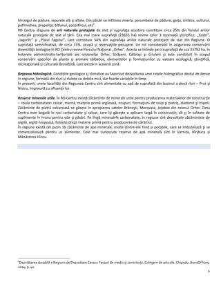 6
hîrciogul de pădure, iepurele alb şi altele. Din păsări se întîlnesc mierla, porumbelul de pădure, gaiţa, cinteza, vulturul,
potîrnichea, prepeliţa, bîtlanul, cocostîrcul, etc2
.
RD Centru dispune de arii naturale protejate de stat şi suprafaţa acestora constituie circa 25% din fondul ariilor
naturale protejate de stat al ţării. Cea mai mare suprafaţă (23655 ha) revine celor 3 rezervaţii ştiinţifice: „Codri”,
„Iagorlîc” şi „Plaiul Fagului”, care constituie 54% din suprafaţa ariilor naturale protejate de stat din Regiune. O
suprafaţă semnificativă, de circa 33%, ocupă şi rezervaţiile peisajere. Un rol considerabil în asigurarea conservării
diversităţii biologice în RD Centru revine Parcului Naţional „Orhei”. Acesta se întinde pe o suprafaţă de cca 33792 ha, în
hotarele administrativ-teritoriale ale raioanelor Orhei, Străşeni, Călăraşi şi Criuleni şi este constituit în scopul
conservării speciilor de plante şi animale sălbatice, elementelor şi formaţiunilor cu valoare ecologică, ştiinţifică,
recreaţională şi culturală deosebită, care există în această zonă.
Reţeaua hidrologică. Condițiile geologice și climatice au favorizat dezvoltarea unei rețele hidrografice destul de dense
în regiune, formată din rîuri și rîulețe cu debite mici, dar foarte variabile în timp.
În prezent, unele localități din Regiunea Centru sînt alimentate cu apă de suprafață din bazinul a două rîuri – Prut şi
Nistru, împreună cu afluenţii lor.
Resurse minerale utile. În RD Centru există zăcăminte de minerale utile pentru producerea materialelor de construcţie
– rocile carbonatate: calcar, marnă, materie primă argiloasă, nisipuri, formaţiuni de nisip şi pietriş, diatomit şi tripoli.
Zăcăminte de piatră calcaroasă se găsesc în apropierea satelor Brăneşti, Morovaia, Jeloboc din raionul Orhei. Zona
Centru este bogată în roci carbonatate şi calcar, care îşi găseşte o aplicare largă în construcţie, cît şi în calitate de
suplimente în hrana pentru vite şi păsări. Pe lîngă mineralele carbonatate, în regiune sînt dezvoltate zăcămintele de
argilă, argilă nisipoasă, folosite drept materie primă pentru producerea de cărămizi.
În regiune există cel puțin 16 zăcăminte de ape minerale, multe dintre ele fiind și potabile, care se îmbuteliază şi se
comercializează pentru uz alimentar. Cele mai cunoscute rezerve de apă minerală sînt în Varnița, Hîrjăuca și
Mănăstirea Hîncu.
2
Dezvoltarea durabilă a Regiunii de Dezvoltare Centru: factori de mediu și contribuții. Culegere de articole. Chișinău: BonsOffices,
2014, p. 40
 