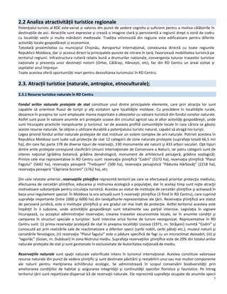 7
2.2 Analiza atractivității turistice regionale
Potenţialul turistic al RDC este variat și valoros din punct de vedere cognitiv și suficient pentru a motiva călătoriile în
destinațiile de aici. Atracțiile sunt expresive și crează o imagine clară și persistentă a regiunii drept o zonă de codru
cu localități vechi și multe mănăstiri medievale. Tradiția vitivinicolă din regiune este edificatoare pentru diferite
activități locale gospodărești și economice.
Totodată proximitatea cu municipiul Chișinău, Aeroportul Internațional, conexiunea directă cu toate regiunile
Republicii Moldova, dar și accesul direct la principalele puncte de intrare în țară, favorizează mobilitatea turistică pe
teritoriul regiunii. Infrastructura rutieră relativ bună a drumurilor naționale, convergența tuturor traseelor turistice
naționale și prezența unor destinații notorii (Orhei, Călărași, Hâncești, etc), fac din RD Centru un areal vizitat și
ospitalier anul împrejur.
Toate acestea oferă oportunități mari pentru dezvoltarea turismului în RD Centru.
2.3. Atracții turistice (naturale, antropice, etnoculturale);
2.3.1 Resurse turistice naturale în RD Centru
Fondul ariilor naturale protejate de stat constituie unul dintre principalele elemente, care prin atracţia lor sunt
capabile să orienteze fluxul de turişti şi alţi vizitatori spre localităţile moldave. Cu precădere în localităţile rurale,
deoarece în preajma lor sunt amplasate marea majoritate a obiectelor cu valoare turistică din fondul zonelor naturale.
Astfel sunt puse în valoare anumite arii protejate scoase din circuitul agricol sau al altor activităţi gospodăreşti, unde
sunt încurajate practicile nonpoluante şi turismul. Iar de aceasta profită comunităţile locale în raza cărora se găsesc
aceste resurse naturale. Se obţine o utilizare durabilă a potenţialului turistic natural, capabil să atragă noi turişti.
Legea privind fondul ariilor naturale protejate de stat instituie un sistem complex de arii naturale. Potrivit acesteia în
Republica Moldova sunt luate sub protecţie de stat 12 categorii de zone naturale protejate (suprafaţa totală 66,5 mii
ha), din care fac parte 178 de diverse tipuri de rezervaţii, 130 monumente ale naturii şi 433 arbori seculari. Opt tipuri
dintre ariile protejate corespund clasificării Uniunii Internaţionale de Conservare a Naturii, iar patru categorii sunt de
interes naţional (grădina botanică, grădina dendrologică, monument de arhitectură peisajeră, grădina zoologică).
Printre cele mai reprezentative în RD Centru sunt: rezervaţia ştiinţifică “Codrii” (5172 ha), rezervaţia ştiinţifică “Plaiul
Fagului” (5642 ha), rezervaţia peisajeră “Trebujeni” (500 ha), rezervaţia peisajistică “Pădurea Hârbovăţ” (2218 ha),
rezervaţia peisajeră “Căpriana-Scoreni” (1762 ha), etc.
Din cele relatate anterior, rezervaţiile ştiinţifice reprezintă teritorii pe care se efectuează prioritar protecţia mediului,
efectuarea de cercetări ştiinţifice, educarea şi instruirea ecologică a populaţiei, dar în acelaşi timp sunt nişte atracţii
motivatoare substanţiale pentru circulaţia turistică. Acestea au statut de instituţie de cercetări ştiinţifice şi activează în
baza unui regulament special. În Moldova la ora actuală sunt 5 rezervaţii ştiinţifice (3 fiind în RD Centru), care cuprind
suprafeţe importante (între 1000 şi 6000 ha) din landşafturile reprezentative ale ţării. Rezervaţia ştiinţifică are statut
de persoană juridică, este o instituţie ştiinţifică şi are gradul cel mai înalt de protecţie. Astfel teritoriul acesteia este
împărţit în 3 subzone, unde activităţile gospodăreşti sunt totalmente sau parţial interzise. Legislaţia în vigoare
încurajează, cu acceptul administraţiei rezervaţiei, crearea traseelor excursioniste locale, iar în anumite condiţii şi
camparea în structuri speciale a turiştilor. Sunt interzise orice forme de turism neorganizat. Reprezentative în RD
Centru sunt: (i) prima rezervaţie protejată de stat în preajma localităţii Lozova (1971, rn. Străşeni) numită “Codrii” şi
cunoscută azi prin realizările sale de reaclimatizare a diferitor specii (cerbi nobili, cerbi pătaţi etc.), muzeul naturii şi
cercetările fenologice; (ii) rezervaţia “Plaiul fagului” este o pădure specifică de fagi cu un microclimat deosebit; (iii) şi
“Iagorlâc” (Goian, rn. Dubăsari) în zona Nistrului mediu. Suprafaţa rezervaţiilor ştiinţifice este de 29% din totalul ariilor
naturale protejate de stat şi sunt gestionate în exclusivitate de Autoritatea naţională de mediu.
Rezervaţiile naturale sunt spaţii naturale valorificate intens în turismul internaţional. Acestea constituie valoroase
resurse naturale din punct de vedere ştiinţific şi sunt destinate păstrării şi restabilirii unui sau mai multor componente
ale naturii pentru menţinerea echilibrului ecologic. Se administrează în scopul conservării biodiversităţii prin
ameliorarea condiţiilor de habitat şi asigurarea integrităţii şi continuităţii speciilor floristice şi faunistice. Pe întreg
teritoriul ţării sunt repartizate dispersat 63 de rezervaţii naturale. Ele reprezintă suprafeţe ocupate de anumite specii
 