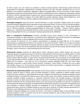 8
de floră şi faună, care prin valoarea lor ştiinţifică şi estetică necesită protecţie. Administraţia publică locală este
responsabilă de respectarea regulamentului rezervaţiei naturale şi ale altor rezervaţii specificate mai jos, care se
găseşte în raza teritoriului subordonat. Legislaţia în vigoare încurajează odihna, recrearea şi turismul în locuri special
amenajate (cu implicarea antreprenorilor locali) şi interzice manifestările de turism neorganizat). Rezervaţiile naturale
din țară (cu 12% din suprafaţa totală a fondului ariilor naturale protejate) sunt aproape în totalitate gestionate de AS
„Moldsilva” şi se clasifică în 3 categorii: (i) 51 silvice (5001 ha), exemplu: Rosoşeni, Sadova, Sărata Galbenă etc.; (ii) 9
de plante medicinale (2796 ha), exemplu: Logăneşti, Sărata Galbenă, etc.; (iii) 3 mixte (212ha ).
Rezervaţiile peisagistice reprezintă teritorii naturale delimitate cu scopul armonizării relaţiilor dintre om şi natură,
conservării peisajelor geografice pentru generaţia actuală şi generaţiile viitoare. În țară sunt 41 de rezervaţii peisagiste,
cea mai mare fiind “Pădurea din Hînceşti” cu o suprafaţă comparabilă cu rezervaţia “Codrii”. Peisaje reprezentative
sunt în “Pădurea Hârbovăţ”, complexul geopaleontologic din Valea seacă “Tamaşlâc”, Trebujeni, Saharna, Ţâpova,
Căpriana ş.a., majoritatea fiind accesibile ofertelor turistice şi excursioniste. Rezervaţiile peisajere ocupă jumătate din
fondul ariilor protejate de stat şi sunt aproape în totalitate gestionate de AS „Moldsilva”.
Ariile cu management multifuncţional constituie suprafeţe terestre şi/sau acvatice în care, concomitent cu
conservarea resurselor de apă şi păşunilor, se practică turismul reglementat. Sub această denumire se subînţelege
sectoare reprezentative cu diversă vegetaţie tipică anumitor zone geografice ale Moldovei.
Sunt rezervate 32 asemenea arii: (i) 5 sectoare reprezentative cu vegetaţie de stepă (148 ha); (ii) 25 sectoare
reprezentative cu vegetaţie de luncă (674,7 ha): exemplu: în perimetrul rezervaţiei “Codrii”); (iii) 2 sisteme de perdele
forestiere (207,7 ha). Actualmente formaţiunile ierboase de stepă şi de luncă ocupă 348,8 mii ha, ceea ce constituie
11,3% din teritoriul ţării. Aici au fost evidenţiate 790 specii de plante vasculare din 165 asociaţii ierboase atribiute la 30
formaţiuni, ceea ce constituie un valoros potenţial turistic excursionist.
Monumentele naturale reprezintă de regulă obiecte izolate interesante pentru vizitele turistice, dar care sunt
repartizate dispers pe întreg teritoriul țării și a RD Centru. Sub protecţie de stat sunt luate circa 130 de obiecte, 47 fiind
gestionate de întreprinderi agricole şi 34 de primării. Provenienţa acestora poate fi diferită: de la stânci şi peşteri la
izvoare şi plante separate aparte. În aspect turistic interesează monumentele, care prin valoarea lor pot atrage turiştii
ca fiind reprezentative anumitor localităţi sau zone turistice: (i) 87 monumente naturale geologice şi paleontologice
(2681,8 ha), de exemplu – situl Calfa ş.a; (ii) 31 monumente naturale hidrologice (99,8 ha), care includ marea
majoritate a izvoarelor cu apă minerală (“Izvorul Tinereţii” la Hârjauca, “Izvorul Putna” la Oniţcani etc.) sau cu debit
mare (Jeloboc, Bursuc ş.a.); 13 monumente naturale botanice de sectoare reprezentative cu vegetaţie silvică (125.2
ha), de exemplu: Pădurea de plop din Dubăsarii Vechi.
Monumente de arhitectură peisajeră ocupă suprafeţe terestre şi/sau acvatice în limitele cărora au fost create, în mod
artificial, colecţii de arbori şi arbuşti, specii de plante autohtone şi exotice, combinate în diverse modele scenice
conferă teritoriului respectiv un aspect deosebit de atractiv. Categoria monumentelor de arhitectură peisajeră include
următoarele obiecte şi ansambluri de obiecte: parcuri vechi, parcuri silvice, alei şi grădini. Acestea au valoare istorică,
culturală, ştiinţifică, estetică, economică, şi recreativă, reprezintă mărturii ale evoluţiei peisajere şi dezvoltării
spirituale şi sociale, fac parte din patrimoniul cultural şi natural şi sunt înscrise în Registrul monumentelor Republicii
Moldova ocrotite de stat. Din cele peste 50 de parcuri şi alei vechi din ţară sub protecţie sunt luate 20 în componenţa
monumentelor de arhitectură peisajeră, 6 fiind gestionate de întreprinderi agricole şi 3 de primării. De regulă parcurile
erau amenajate în preajma conacelor boiereşti sau reşedinţelor de vară. Pe lângă colecţiile de arbori şi arbuşti
caracteristice epocii, parcurile în Moldova combinau mai multe stiluri cunoscute în Europa. Exemple reprezentative în
RD Centru sunt la Hârbovăţ, Hânceşti etc, care fac parte din traseele turistice naţionale.
Totodată în Republica Moldova sunt proiecte de lansare a unor parcuri naţionale (Orhei, Prutul de Mijloc) şi unei
rezervaţii biosferice (“Codrii” la Lozova). Acest tip de arii naturale protejate de stat constituie formele cele mai des
utilizate în străinătate pentru turism.
 