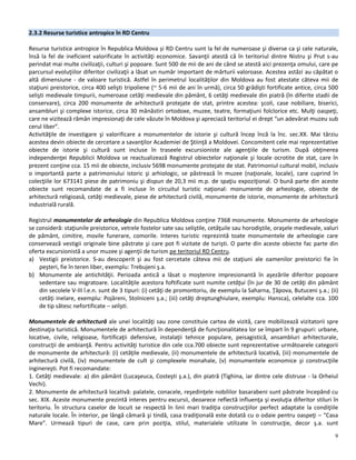 9
2.3.2 Resurse turistice antropice în RD Centru
Resurse turistice antropice în Republica Moldova și RD Centru sunt la fel de numeroase şi diverse ca şi cele naturale,
însă la fel de ineficient valorificate în activităţi economice. Savanţii atestă că în teritoriul dintre Nistru şi Prut s-au
perindat mai multe civilizaţii, culturi şi popoare. Sunt 500 de mii de ani de când se atestă aici prezenţa omului, care pe
parcursul evoluţiilor diferitor civilizaţii a lăsat un număr important de mărturii valoroase. Acestea astăzi au căpătat o
altă dimensiune - de valoare turistică. Astfel în perimetrul localităţilor din Moldova au fost atestate câteva mii de
staţiuni preistorice, circa 400 selişti tripoliene (~ 5-6 mii de ani în urmă), circa 50 grădişti fortificate antice, circa 500
selişti medievale timpurii, numeroase cetăţi medievale din pământ, 6 cetăţi medievale din piatră (în diferite stadii de
conservare), circa 200 monumente de arhitectură protejate de stat, printre acestea: şcoli, case nobiliare, biserici,
ansambluri şi complexe istorice, circa 30 mănăstiri ortodoxe, muzee, teatre, formaţiuni folclorice etc. Mulţi oaspeţi,
care ne vizitează rămân impresionaţi de cele văzute în Moldova şi apreciază teritoriul ei drept “un adevărat muzeu sub
cerul liber”.
Activităţile de investigare şi valorificare a monumentelor de istorie şi cultură încep încă la înc. sec.XX. Mai târziu
acestea devin obiecte de cercetare a savanţilor Academiei de Ştiinţă a Moldovei. Concomitent cele mai reprezentative
obiecte de istorie şi cultură sunt incluse în traseele excursioniste ale agenţiile de turism. După obţinerea
independenţei Republicii Moldova se reactualizează Registrul obiectelor naţionale şi locale ocrotite de stat, care în
prezent conţine cca. 15 mii de obiecte, inclusiv 5698 monumente protejate de stat. Patrimoniul cultural mobil, inclusiv
o importantă parte a patrimoniului istoric şi arhiologic, se păstrează în muzee (naţionale, locale), care cuprind în
colecţiile lor 673141 piese de patrimoniu şi dispun de 20,3 mii m.p. de spaţiu expoziţional. O bună parte din aceste
obiecte sunt recomandate de a fi incluse în circuitul turistic naţional: monumente de arheologie, obiecte de
arhitectură religioasă, cetăţi medievale, piese de arhitectură civilă, monumente de istorie, monumente de arhitectură
industrială rurală.
Registrul monumentelor de arheologie din Republica Moldova conţine 7368 monumente. Monumente de arheologie
se consideră: staţiunile preistorice, vetrele fostelor sate sau seliştile, cetăţuile sau horodiştile, oraşele medievale, valuri
de pământ, cimitire, movile funerare, comorile. Interes turistic reprezintă toate monumentele de arheologie care
conservează vestigii originale bine păstrate şi care pot fi vizitate de turişti. O parte din aceste obiecte fac parte din
oferta excursionistă a unor muzee şi agenţii de turism pe teritoriul RD Centru.
a) Vestigii preistorice. S-au descoperit şi au fost cercetate câteva mii de staţiuni ale oamenilor preistorici fie în
peşteri, fie în teren liber, exemplu: Trebujeni ş.a.
b) Monumente ale antichităţii. Perioada antică a lăsat o moştenire impresionantă în aşezările diferitor popoare
sedentare sau migratoare. Localităţile acestora foftificate sunt numite cetăţui (în jur de 30 de cetăţi din pământ
din secolele V-III î.e.n. sunt de 3 tipuri: (i) cetăţi de promontoriu, de exemplu la Saharna, Ţâpova, Butuceni ş.a.; (ii)
cetăţi inelare, exemplu: Pojăreni, Stolniceni ş.a.; (iii) cetăţi dreptunghiulare, exemplu: Hansca), celelalte cca. 100
de tip sătesc nefortificate – selişti.
Monumentele de arhitectură ale unei localităţi sau zone constituie cartea de vizită, care mobilizează vizitatorii spre
destinaţia turistică. Monumentele de arhitectură în dependenţă de funcţionalitatea lor se împart în 9 grupuri: urbane,
locative, civile, religioase, fortificaţii defensive, instalaţii tehnice populare, peisagistică, ansambluri arhitecturale,
construcţii de ambianţă. Pentru activităţi turistice din cele cca.700 obiecte sunt reprezentative următoarele categorii
de monumente de arhitectură: (i) cetăţile medievale, (ii) monumentele de arhitectură locativă, (iii) monumentele de
arhitectură civilă, (iv) monumentele de cult şi complexele monahale, (v) monumentele economice şi construcţiile
inginereşti. Pot fi recomandate:
1. Cetăţi medievale: a) din pământ (Lucaşeuca, Costeşti ş.a.), din piatră (Tighina, iar dintre cele distruse - la Orheiul
Vechi).
2. Monumente de arhitectură locativă: palatele, conacele, reşedinţele nobililor basarabeni sunt păstrate începând cu
sec. XIX. Aceste monumente prezintă interes pentru excursii, deoarece reflectă influenţa şi evoluţia diferitor stiluri în
teritoriu. În structura caselor de locuit se respectă în linii mari tradiţia construcţiilor perfect adaptate la condiţiile
naturale locale. În interior, pe lângă cămară şi tindă, casa tradiţională este dotată cu o odaie pentru oaspeţi – “Casa
Mare”. Urmează tipuri de case, care prin poziţia, stilul, materialele utilizate în construcţie, decor ş.a. sunt
 