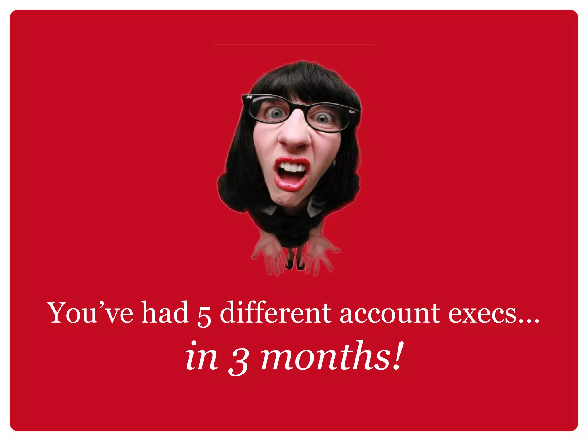 You’ve had 5 different account execs… in 3 months! 